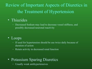 Review of Important Aspects of Diuretics in the Treatment of Hypertension   Thiazides Decreased Sodium may lead to decrease vessel stiffness, and possibly decreased neuronal reactivity Loops If used for hypertension should be use twice daily because of duration of action Retain activity in decreased renal function Potassium Sparing Diuretics Usually weak antihypertensives 