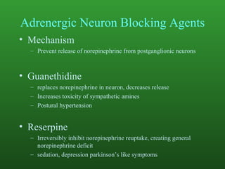 Adrenergic Neuron Blocking Agents Mechanism Prevent release of norepinephrine from postganglionic neurons Guanethidine replaces norepinephrine in neuron, decreases release Increases toxicity of sympathetic amines Postural hypertension Reserpine Irreversibly inhibit norepinephrine reuptake, creating general norepinephrine deficit sedation, depression parkinson’s like symptoms 