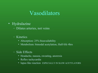 Vasodilators Hydralazine Dilates arteries, not veins Kinetics Absorption: 25% bioavailability Metabolism: bimodal acetylation, Half-life 4hrs Side Effects Headache, nausea, sweating, anorexia Reflex tachycardia lupus like reaction  ESPECIALLY IN SLOW ACETYLATORS 