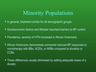 Minority Populations In general, treatment similar for all demographic groups. Socioeconomic factors and lifestyle important barriers to BP control.  Prevalence, severity of HTN increased in African Americans.  African Americans demonstrate somewhat reduced BP responses to monotherapy with BBs, ACEIs, or ARBs compared to diuretics or CCBs.  These differences usually eliminated by adding adequate doses of a diuretic.  
