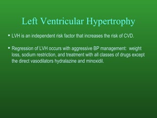 Left Ventricular Hypertrophy LVH is an independent risk factor that increases the risk of CVD.  Regression of LVH occurs with aggressive BP management:  weight loss, sodium restriction, and treatment with all classes of drugs except the direct vasodilators hydralazine and minoxidil.   