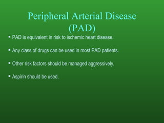 Peripheral Arterial Disease (PAD) PAD is equivalent in risk to ischemic heart disease.  Any class of drugs can be used in most PAD patients.  Other risk factors should be managed aggressively. Aspirin should be used.  