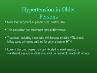 Hypertension in Older Persons More than two-thirds of people over 65 have HTN. This population has the lowest rates of BP control.   Treatment, including those who with isolated systolic HTN, should follow same principles outlined for general care of HTN.  Lower initial drug doses may be indicated to avoid symptoms; standard doses and multiple drugs will be needed to reach BP targets .  
