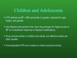 Children and Adolescents HTN defined as BP—95th percentile or greater, adjusted for age, height, and gender. Use lifestyle interventions first, then drug therapy for higher levels of BP or if insufficient response to lifestyle modifications. Drug choices similar in children and adults, but effective doses are often smaller.  Uncomplicated HTN not a reason to restrict physical activity. 