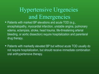 Hypertensive Urgencies  and Emergencies Patients with marked BP elevations and acute TOD (e.g., encephalopathy, myocardial infarction, unstable angina, pulmonary edema, eclampsia, stroke, head trauma, life-threatening arterial bleeding, or aortic dissection) require hospitalization and parenteral drug therapy. Patients with markedly elevated BP but without acute TOD usually do not require hospitalization, but should receive immediate combination oral antihypertensive therapy. 
