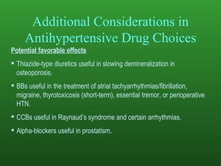 Additional Considerations in Antihypertensive Drug Choices Potential favorable effects Thiazide-type diuretics useful in slowing demineralization in osteoporosis. BBs useful in the treatment of atrial tachyarrhythmias/fibrillation, migraine, thyrotoxicosis (short-term), essential tremor, or perioperative HTN. CCBs useful in Raynaud’s syndrome and certain arrhythmias. Alpha-blockers useful in prostatism . 