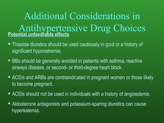 Additional Considerations in Antihypertensive Drug Choices Potential unfavorable effects Thiazide diuretics should be used cautiously in gout or a history of significant hyponatremia. BBs should be generally avoided in patients with asthma, reactive airways disease, or second- or third-degree heart block. ACEIs and ARBs are contraindicated in pregnant women or those likely to become pregnant. ACEIs should not be used in individuals with a history of angioedema. Aldosterone antagonists and potassium-sparing diuretics can cause hyperkalemia. 