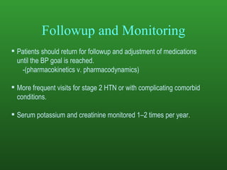 Followup and Monitoring Patients should return for followup and adjustment of medications until the BP goal is reached.  -(pharmacokinetics v. pharmacodynamics) More frequent visits for stage 2 HTN or with complicating comorbid conditions. Serum potassium and creatinine monitored 1–2 times per year . 