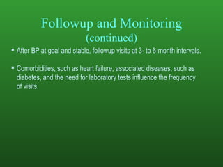 Followup and Monitoring (continued) After BP at goal and stable, followup visits at 3- to 6-month intervals.  Comorbidities, such as heart failure, associated diseases, such as diabetes, and the need for laboratory tests influence the frequency  of visits.  