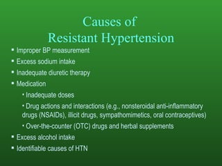 Causes of  Resistant Hypertension Improper BP measurement Excess sodium intake Inadequate diuretic therapy Medication Inadequate doses Drug actions and interactions (e.g., nonsteroidal anti-inflammatory  drugs (NSAIDs), illicit drugs, sympathomimetics, oral contraceptives) Over-the-counter ( OTC) drugs and herbal supplements Excess alcohol intake Identifiable causes of HTN 