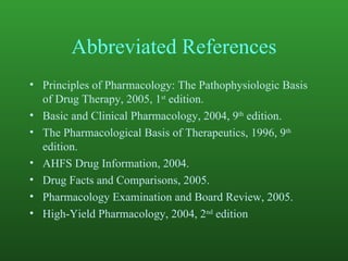 Abbreviated References Principles of Pharmacology: The Pathophysiologic Basis of Drug Therapy, 2005, 1 st  edition. Basic and Clinical Pharmacology, 2004, 9 th  edition. The Pharmacological Basis of Therapeutics, 1996, 9 th  edition. AHFS Drug Information, 2004. Drug Facts and Comparisons, 2005. Pharmacology Examination and Board Review, 2005. High-Yield Pharmacology, 2004, 2 nd  edition 