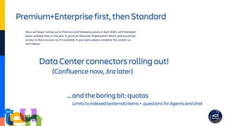 Premium+Enterprise first, then Standard
Data Center connectors rolling out!
(Confluence now, Jira later)
… and the boring bit: quotas
Limits to indexed (external) items + questions for Agents and chat
 