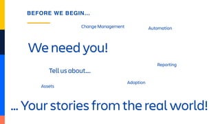 We need you!
BEFORE WE BEGIN…
Tell us about….
Assets
Change Management
Adoption
Reporting
Automation
… Your stories from the real world!
 