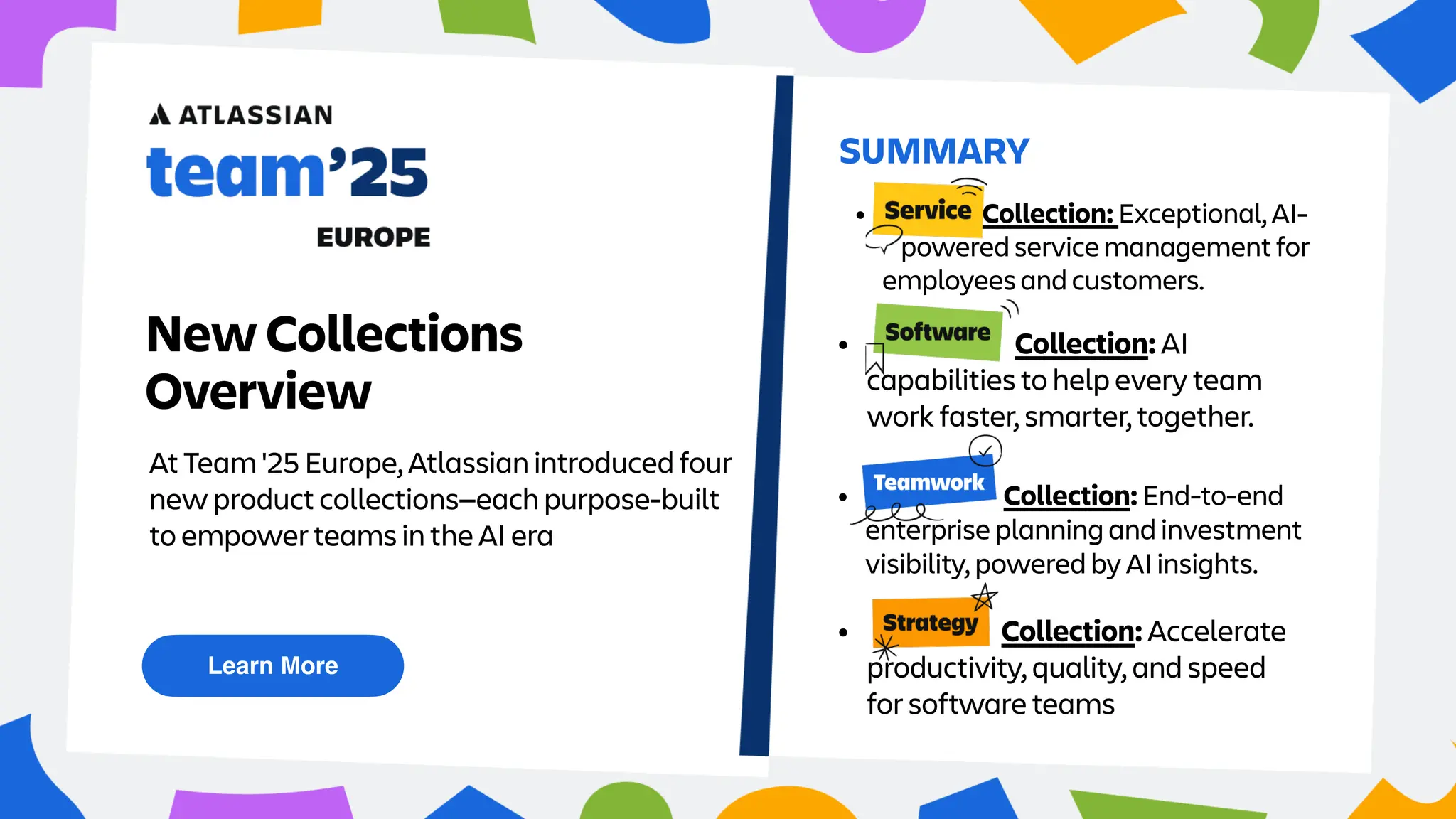 At Team '25 Europe, Atlassian introduced four
new product collections—each purpose-built
to empower teams in the AI era
Learn More
SUMMARY
New Collections
Overview
• Service Collection: Exceptional, AI-
powered service management for
employees and customers.
• Strategy Collection: End-to-end
enterprise planning and investment
visibility, powered by AI insights.
• Teamwork Collection: AI
capabilities to help every team
work faster, smarter, together.
• Software Collection: Accelerate
productivity, quality, and speed
for software teams
 