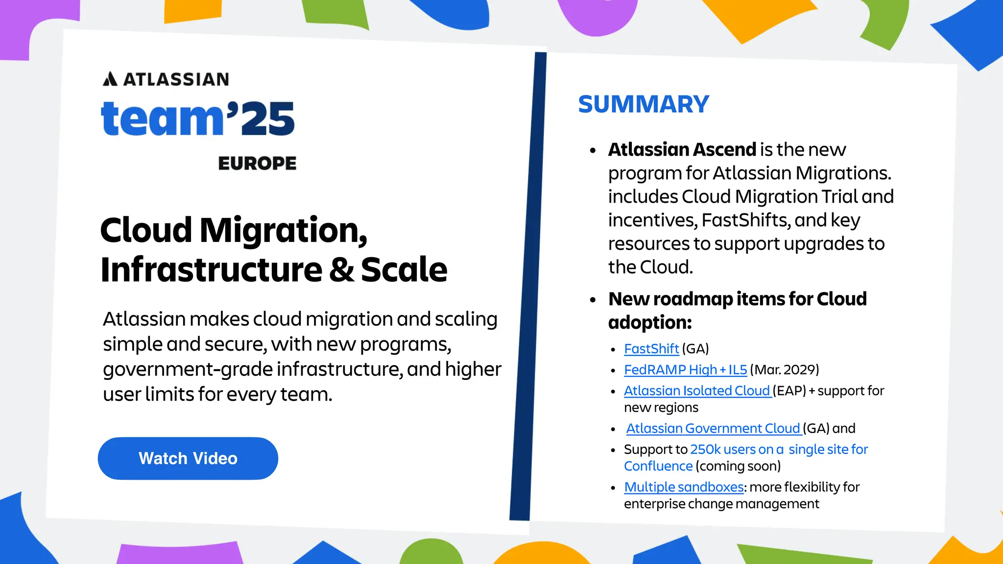 Atlassian makes cloud migration and scaling
simple and secure, with new programs,
government-grade infrastructure, and higher
user limits for every team.
Watch Video
SUMMARY
Cloud Migration,
Infrastructure & Scale
• New roadmap items for Cloud
adoption:
• Atlassian Ascend is the new
program for Atlassian Migrations.
includes Cloud Migration Trial and
incentives, FastShifts, and key
resources to support upgrades to
the Cloud.
• FastShift (GA)
• FedRAMP High + IL5 (Mar. 2029)
• Atlassian Isolated Cloud (EAP) + support for
new regions
• Atlassian Government Cloud (GA) and
• Support to 250k users on a single site for
Confluence (coming soon)
• Multiple sandboxes: more flexibility for
enterprise change management
 