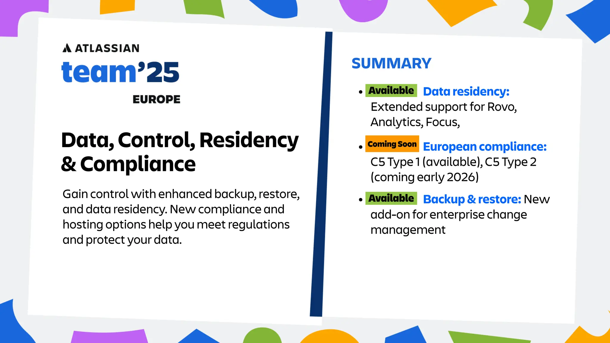 Gain control with enhanced backup, restore,
and data residency. New compliance and
hosting options help you meet regulations
and protect your data.
SUMMARY
Data, Control, Residency
& Compliance
• Data residency:
Extended support for Rovo,
Analytics, Focus,
• European compliance:
C5 Type 1 (available), C5 Type 2
(coming early 2026)
• Backup & restore: New
add-on for enterprise change
management
 