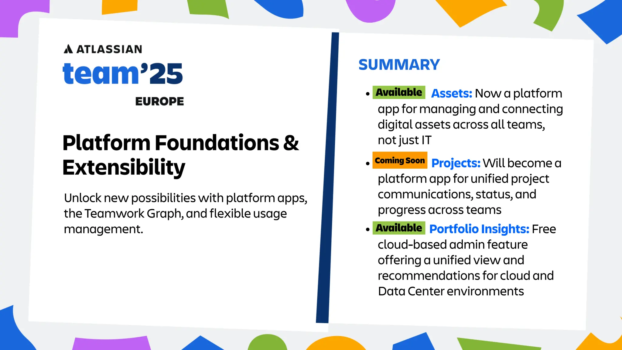 Unlock new possibilities with platform apps,
the Teamwork Graph, and flexible usage
management.
SUMMARY
Platform Foundations &
Extensibility • Projects: Will become a
platform app for unified project
communications, status, and
progress across teams
• Assets: Now a platform
app for managing and connecting
digital assets across all teams,
not just IT
• Portfolio Insights: Free
cloud-based admin feature
offering a unified view and
recommendations for cloud and
Data Center environments
 