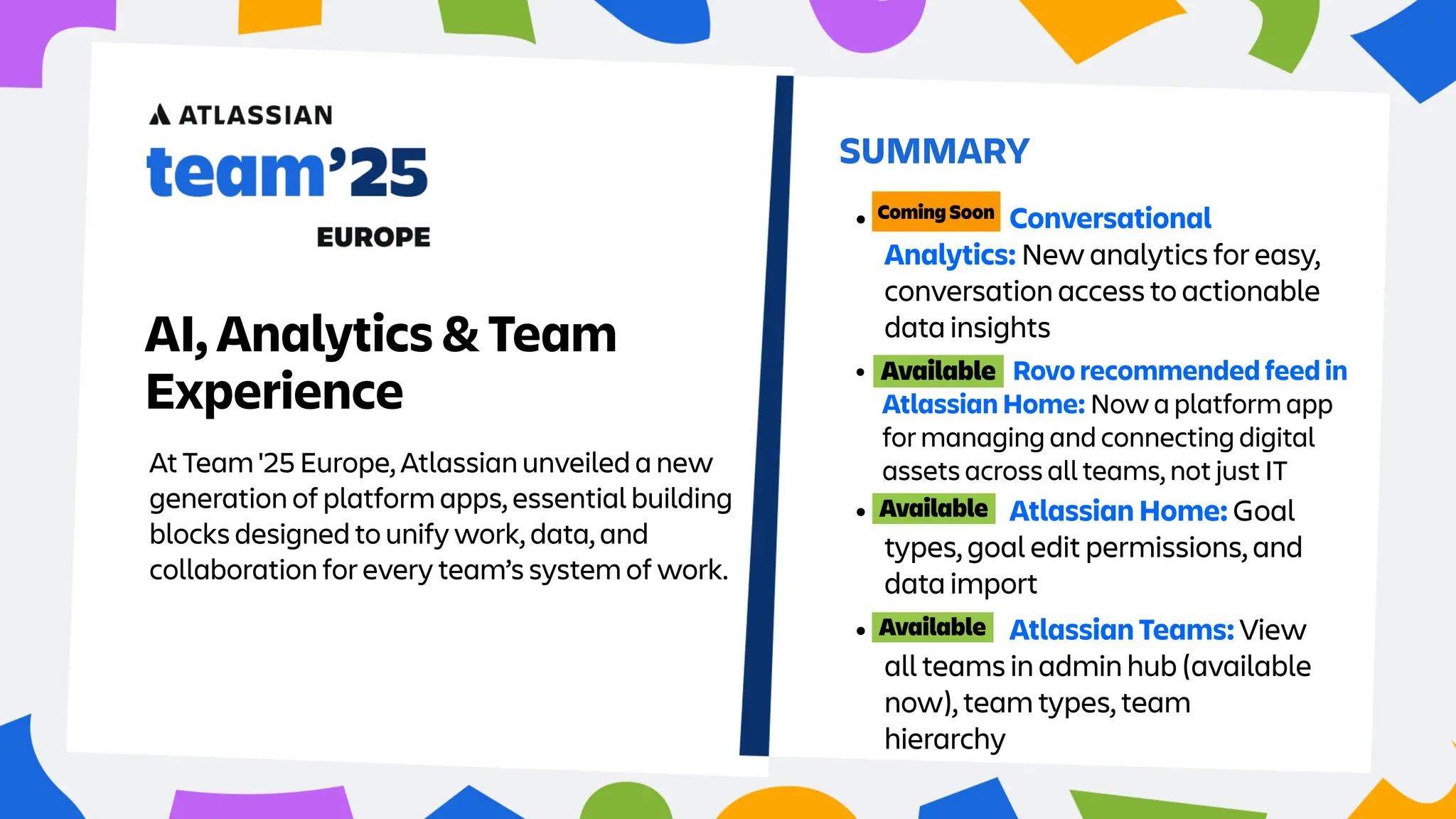 At Team '25 Europe, Atlassian unveiled a new
generation of platform apps, essential building
blocks designed to unify work, data, and
collaboration for every team’s system of work.
SUMMARY
AI, Analytics & Team
Experience • Rovo recommended feed in
Atlassian Home: Now a platform app
for managing and connecting digital
assets across all teams, not just IT
• Atlassian Home: Goal
types, goal edit permissions, and
data import
• Atlassian Teams: View
all teams in admin hub (available
now), team types, team
hierarchy
• Conversational
Analytics: New analytics for easy,
conversation access to actionable
data insights
 