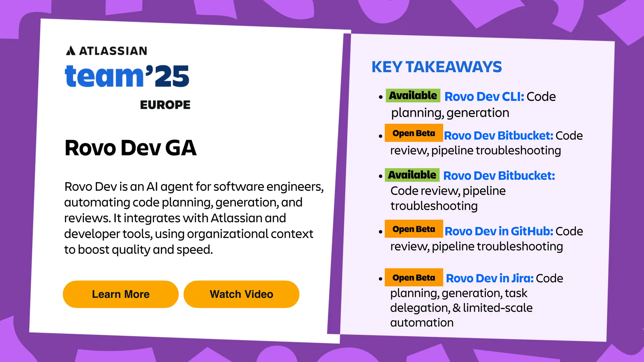 Learn More Watch Video
KEY TAKEAWAYS
Rovo Dev GA
Rovo Dev is an AI agent for software engineers,
automating code planning, generation, and
reviews. It integrates with Atlassian and
developer tools, using organizational context
to boost quality and speed.
• Rovo Dev CLI: Code
planning, generation
• Rovo Dev Bitbucket: Code
review, pipeline troubleshooting
• Rovo Dev Bitbucket:
Code review, pipeline
troubleshooting
• Rovo Dev in GitHub: Code
review, pipeline troubleshooting
• Rovo Dev in Jira: Code
planning, generation, task
delegation, & limited-scale
automation
 