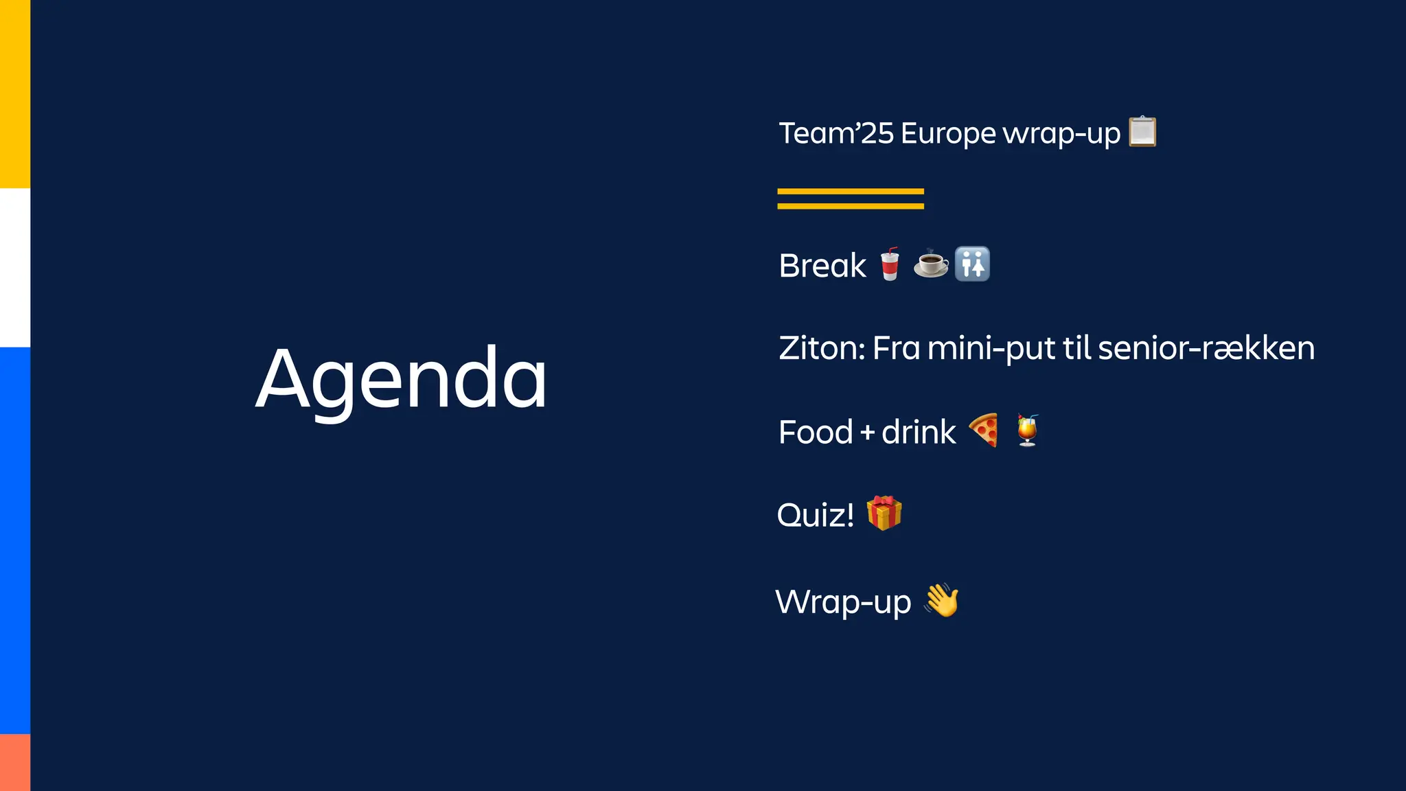 Agenda
Team’25 Europe wrap-up 📋
Break 🥤 ☕ 🚻
Wrap-up 👋
Ziton: Fra mini-put til senior-rækken
Food + drink 🍕 🍹
Quiz! 🎁
 