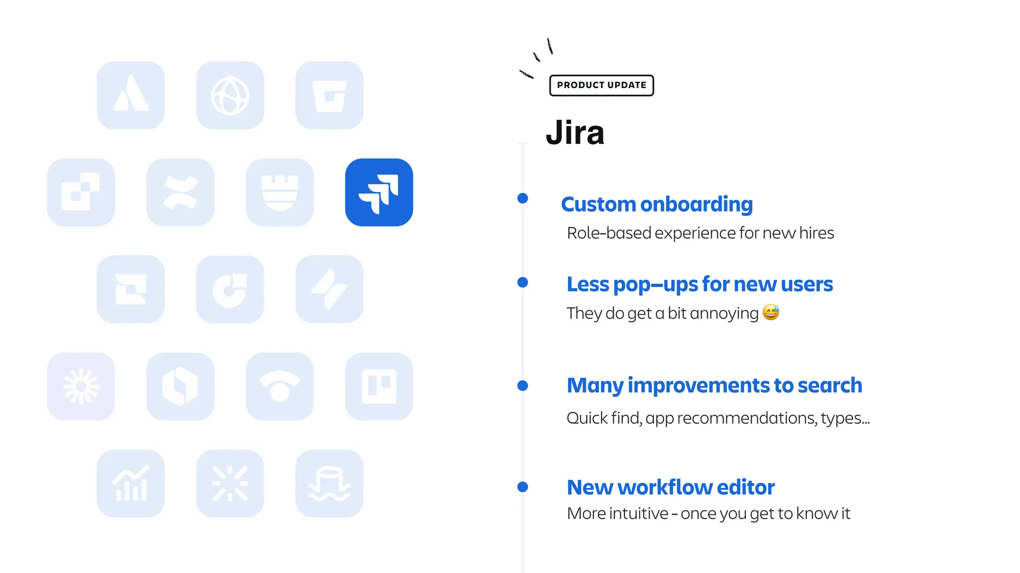 Less pop—ups for new users
They do get a bit annoying 😅
Many improvements to search
Quick find, app recommendations, types…
New workflow editor
More intuitive - once you get to know it
Jira
PRODUCT UPDATE
Custom onboarding
Role-based experience for new hires
 