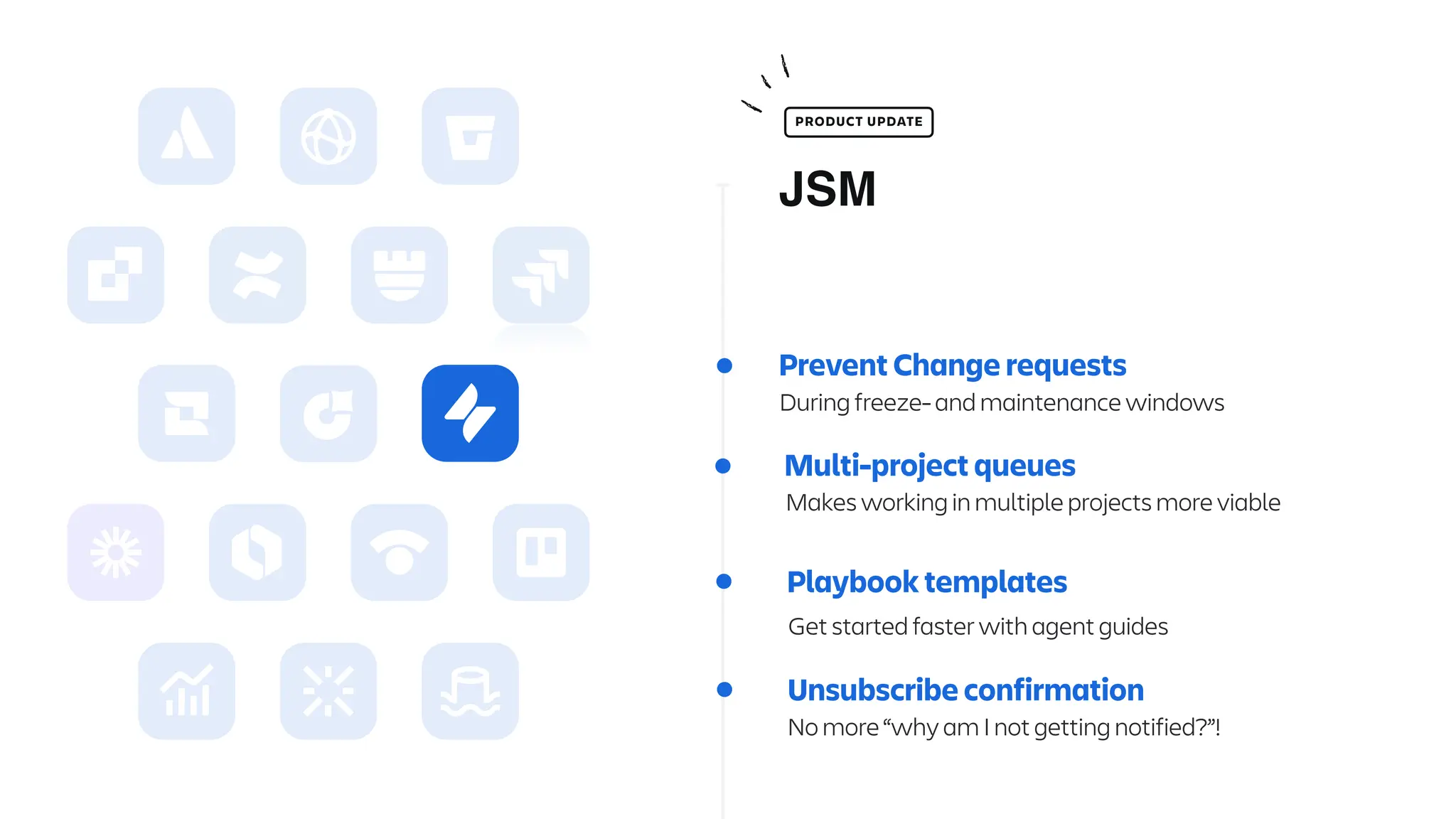 Prevent Change requests
During freeze- and maintenance windows
Multi-project queues
Makes working in multiple projects more viable
Unsubscribe confirmation
No more “why am I not getting notified?”!
JSM
PRODUCT UPDATE
Playbook templates
Get started faster with agent guides
 