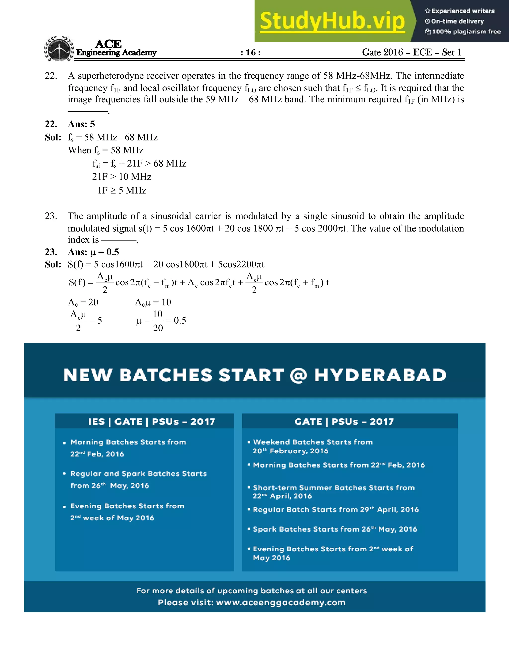 : 16 : Gate 2016 – ECE – Set 1
Hyderabad |Delhi |Bhopal |Pune |Bhubaneswar |Bengaluru |Lucknow |Patna |Chennai |Vijayawada |Visakhapatnam |Tirupati
ACE Engineering Academy
22. A superheterodyne receiver operates in the frequency range of 58 MHz-68MHz. The intermediate
frequency f1F and local oscillator frequency fLO are chosen such that f1F  fLO. It is required that the
image frequencies fall outside the 59 MHz – 68 MHz band. The minimum required f1F (in MHz) is
––––––––.
22. Ans: 5
Sol: fs = 58 MHz– 68 MHz
When fs = 58 MHz
fsi = fs + 21F > 68 MHz
21F > 10 MHz
1F  5 MHz
23. The amplitude of a sinusoidal carrier is modulated by a single sinusoid to obtain the amplitude
modulated signal s(t) = 5 cos 1600t + 20 cos 1800 t + 5 cos 2000t. The value of the modulation
index is –––––––.
23. Ans:  = 0.5
Sol: S(f) = 5 cos1600t + 20 cos1800t + 5cos2200t
t
)
f
f
(
2
cos
2
A
t
f
2
cos
A
t
)
f
f
(
2
cos
2
A
)
f
(
S m
c
c
c
c
m
c
c










Ac = 20 Ac = 10
5
2
Ac


5
.
0
20
10



 