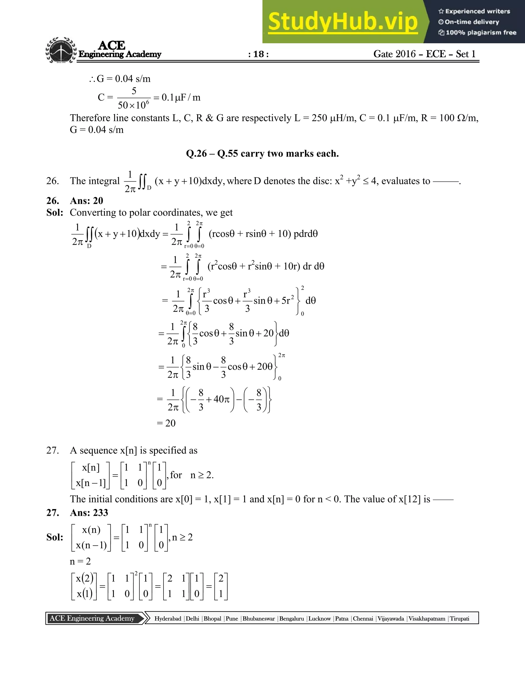 : 18 : Gate 2016 – ECE – Set 1
Hyderabad |Delhi |Bhopal |Pune |Bhubaneswar |Bengaluru |Lucknow |Patna |Chennai |Vijayawada |Visakhapatnam |Tirupati
ACE Engineering Academy
G = 0.04 s/m
C = m
/
F
1
.
0
10
50
5
6



Therefore line constants L, C, R & G are respectively L = 250 H/m, C = 0.1 F/m, R = 100 /m,
G = 0.04 s/m
Q.26 – Q.55 carry two marks each.
26. The integral  


where
,
dxdy
)
10
y
x
(
2
1
D
D denotes the disc: x2
+y2
 4, evaluates to –––––.
26. Ans: 20
Sol: Converting to polar coordinates, we get
 
  








 D
2
0
r
2
0
2
1
dxdy
10
y
x
2
1
(rcos + rsin + 10) pdrd
 






2
0
r
2
0
2
1
(r2
cos + r2
sin + 10r) dr d
= 















2
0
2
0
2
3
3
d
r
5
sin
3
r
cos
3
r
2
1















2
0
d
20
sin
3
8
cos
3
8
2
1














2
0
20
cos
3
8
sin
3
8
2
1
=























 3
8
40
3
8
2
1
= 20
27. A sequence x[n] is specified as
.
2
n
for
,
0
1
0
1
1
1
]
1
n
[
x
]
n
[
x
n





















The initial conditions are x[0] = 1, x[1] = 1 and x[n] = 0 for n < 0. The value of x[12] is ––––
27. Ans: 233
Sol: 2
n
,
0
1
0
1
1
1
)
1
n
(
x
)
n
(
x
n





















n = 2
 
  






































1
2
0
1
1
1
1
2
0
1
0
1
1
1
1
x
2
x
2
 