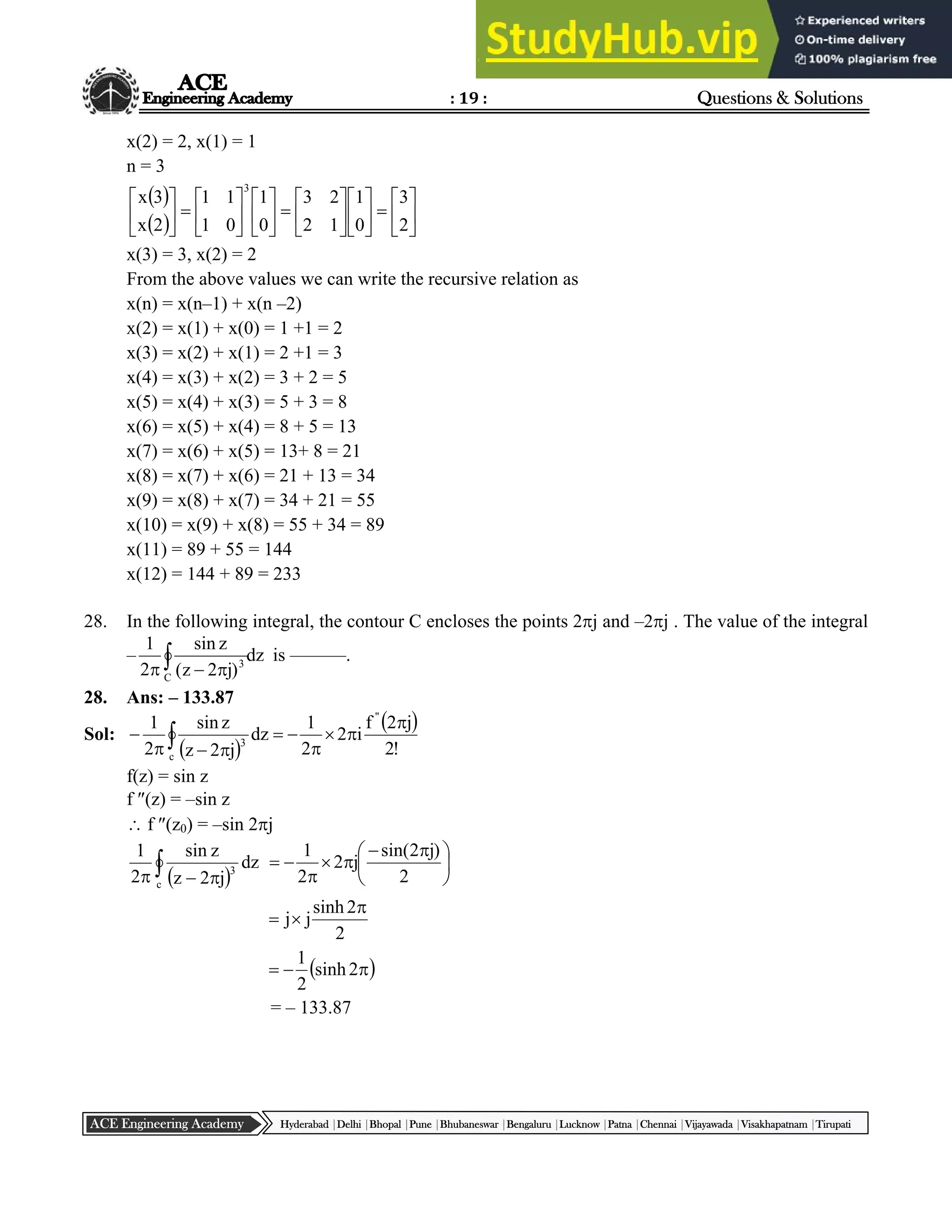 : 19 : Questions & Solutions
Hyderabad |Delhi |Bhopal |Pune |Bhubaneswar |Bengaluru |Lucknow |Patna |Chennai |Vijayawada |Visakhapatnam |Tirupati
ACE Engineering Academy
x(2) = 2, x(1) = 1
n = 3
 
  






































2
3
0
1
1
2
2
3
0
1
0
1
1
1
2
x
3
x
3
x(3) = 3, x(2) = 2
From the above values we can write the recursive relation as
x(n) = x(n–1) + x(n –2)
x(2) = x(1) + x(0) = 1 +1 = 2
x(3) = x(2) + x(1) = 2 +1 = 3
x(4) = x(3) + x(2) = 3 + 2 = 5
x(5) = x(4) + x(3) = 5 + 3 = 8
x(6) = x(5) + x(4) = 8 + 5 = 13
x(7) = x(6) + x(5) = 13+ 8 = 21
x(8) = x(7) + x(6) = 21 + 13 = 34
x(9) = x(8) + x(7) = 34 + 21 = 55
x(10) = x(9) + x(8) = 55 + 34 = 89
x(11) = 89 + 55 = 144
x(12) = 144 + 89 = 233
28. In the following integral, the contour C encloses the points 2j and –2j . The value of the integral
– dz
)
j
2
z
(
z
sin
2
1
C
3
 


is ––––––.
28. Ans: – 133.87
Sol:
 
 











c
"
3
!
2
j
2
f
i
2
2
1
dz
j
2
z
z
sin
2
1
f(z) = sin z
f (z) = –sin z
 f (z0) = –sin 2j
 
 

 c
3
dz
j
2
z
z
sin
2
1





 






2
)
j
2
sin(
j
2
2
1
2
2
sinh
j
j



 


 2
sinh
2
1
= – 133.87
 