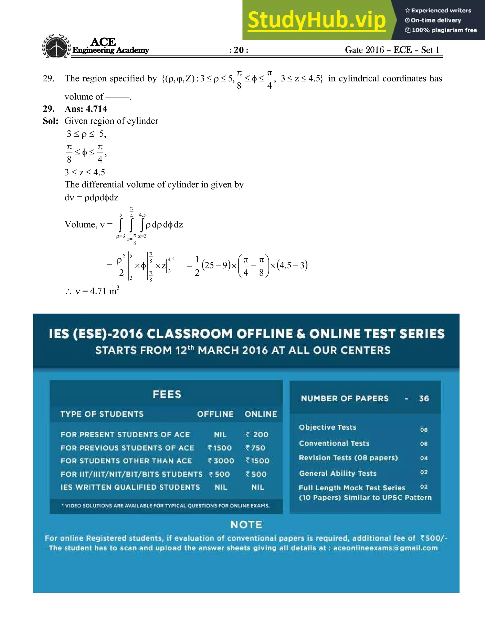: 20 : Gate 2016 – ECE – Set 1
Hyderabad |Delhi |Bhopal |Pune |Bhubaneswar |Bengaluru |Lucknow |Patna |Chennai |Vijayawada |Visakhapatnam |Tirupati
ACE Engineering Academy
29. The region specified by }
5
.
4
z
3
,
4
8
,
5
3
:
)
Z
,
,
{( 










 in cylindrical coordinates has
volume of –––––.
29. Ans: 4.714
Sol: Given region of cylinder
3    5,
,
4
8





3  z  4.5
The differential volume of cylinder in given by
d = dddz
Volume,  =   





 



5
3
4
8
5
.
4
3
z
dz
d
d
=
5
.
4
3
8
8
5
3
2
z
2






   
3
5
.
4
8
4
9
25
2
1







 





  = 4.71 m3
 