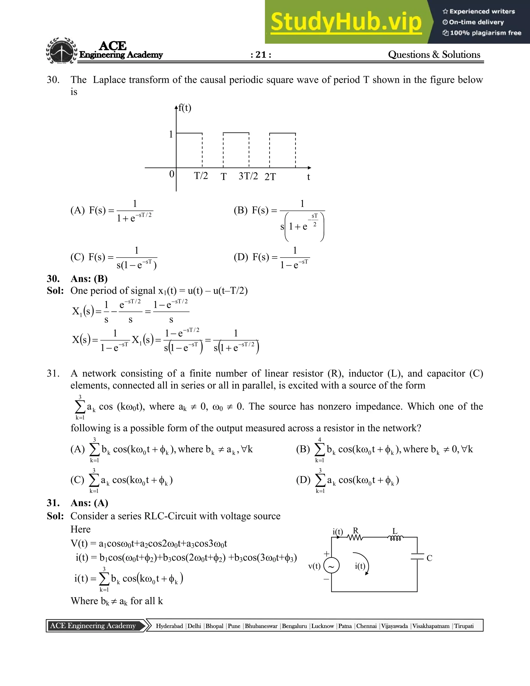 : 21 : Questions & Solutions
Hyderabad |Delhi |Bhopal |Pune |Bhubaneswar |Bengaluru |Lucknow |Patna |Chennai |Vijayawada |Visakhapatnam |Tirupati
ACE Engineering Academy
30. The Laplace transform of the causal periodic square wave of period T shown in the figure below
is
(A) 2
/
sT
e
1
1
)
s
(
F 

 (B)











2
sT
e
1
s
1
)
s
(
F
(C)
)
e
1
(
s
1
)
s
(
F sT


 (D) sT
e
1
1
)
s
(
F 


30. Ans: (B)
Sol: One period of signal x1(t) = u(t) – u(t–T/2)
 
s
e
1
s
e
s
1
s
X
2
/
sT
2
/
sT
1






   
   
2
/
sT
sT
2
/
sT
1
sT
e
1
s
1
e
1
s
e
1
s
X
e
1
1
s
X 










31. A network consisting of a finite number of linear resistor (R), inductor (L), and capacitor (C)
elements, connected all in series or all in parallel, is excited with a source of the form


3
1
k
k
a cos (k0t), where ak  0, 0  0. The source has nonzero impedance. Which one of the
following is a possible form of the output measured across a resistor in the network?
(A) k
,
a
b
where
),
t
k
cos(
b k
k
3
1
k
k
0
k 






(B) k
,
0
b
where
),
t
k
cos(
b k
4
1
k
k
0
k 






(C) )
t
k
cos(
a
3
1
k
k
0
k




 (D) )
t
k
cos(
a
3
1
k
k
0
k





31. Ans: (A)
Sol: Consider a series RLC-Circuit with voltage source
Here
V(t) = a1cos0t+a2cos20t+a3cos30t
i(t) = b1cos(0t+2)+b3cos(20t+2) +b3cos(30t+3)
 






3
1
k
k
0
k t
k
cos
b
)
t
(
i
Where bk  ak for all k
0
1
T/2 T 3T/2 2T t
f(t)
R L
C
i(t)
v(t) ~
i(t)
–
+
 