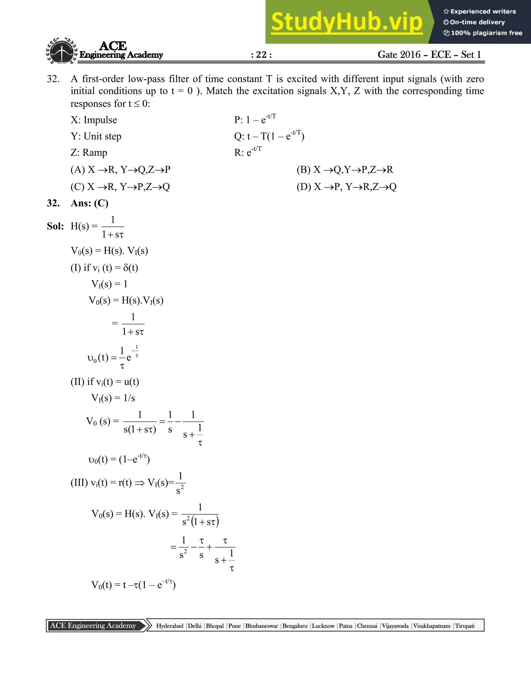 : 22 : Gate 2016 – ECE – Set 1
Hyderabad |Delhi |Bhopal |Pune |Bhubaneswar |Bengaluru |Lucknow |Patna |Chennai |Vijayawada |Visakhapatnam |Tirupati
ACE Engineering Academy
32. A first-order low-pass filter of time constant T is excited with different input signals (with zero
initial conditions up to t = 0 ). Match the excitation signals X,Y, Z with the corresponding time
responses for t  0:
X: Impulse P: 1 – e-t/T
Y: Unit step Q: t – T(1 – e-t/T
)
Z: Ramp R: e-t/T
(A) X R, YQ,ZP (B) X Q,YP,ZR
(C) X R, YP,ZQ (D) X P, YR,ZQ
32. Ans: (C)
Sol: H(s) =

 s
1
1
V0(s) = H(s). VI(s)
(I) if vi (t) = (t)
VI(s) = 1
V0(s) = H(s).VI(s)
=

 s
1
1





t
0 e
1
)
t
(
(II) if vi(t) = u(t)
VI(s) = 1/s
V0 (s) =





 1
s
1
s
1
)
s
1
(
s
1
0(t) = (1–e-t/
)
(III) vi(t) = r(t)  VI(s)= 2
s
1
V0(s) = H(s). VI(s) =
 

 s
1
s
1
2







1
s
s
s
1
2
V0(t) = t –(1 – e–t/
)
 