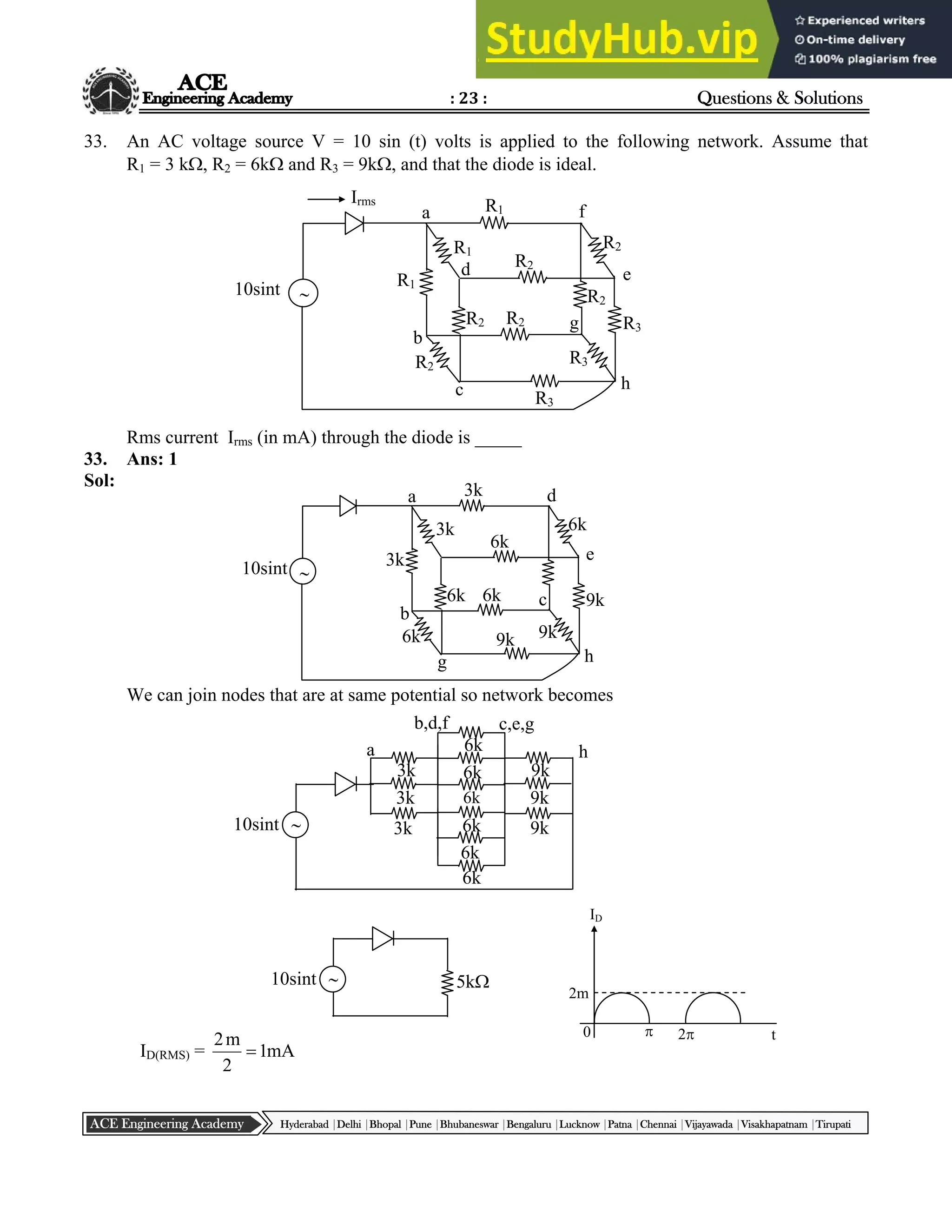 : 23 : Questions & Solutions
Hyderabad |Delhi |Bhopal |Pune |Bhubaneswar |Bengaluru |Lucknow |Patna |Chennai |Vijayawada |Visakhapatnam |Tirupati
ACE Engineering Academy
ID
2m
0 t
 2
33. An AC voltage source V = 10 sin (t) volts is applied to the following network. Assume that
R1 = 3 k, R2 = 6k and R3 = 9k, and that the diode is ideal.
Rms current Irms (in mA) through the diode is _____
33. Ans: 1
Sol:
We can join nodes that are at same potential so network becomes
ID(RMS) = mA
1
2
m
2

 5k
10sint

10sint 3k
3k
3k 6k
6k
6k
6k
6k
6k
9k
9k
9k
a
b,d,f c,e,g
h

d
e
h
c
g
b
a 3k
6k
9k
9k
9k
6k
6k
3k
3k
6k
6k
10sint

f
e
h
g
c
b
a R1
R2
R3
R3
R3
R2
R2
R1
R1
R2
R2
10sint
d
R2
Irms
 