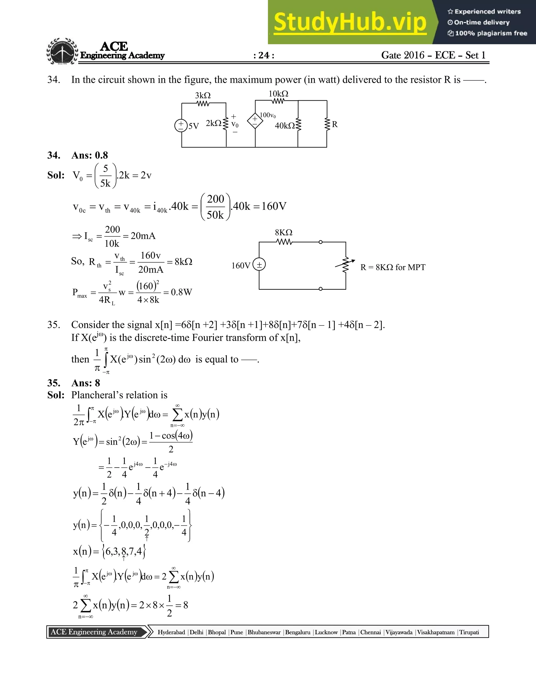 : 24 : Gate 2016 – ECE – Set 1
Hyderabad |Delhi |Bhopal |Pune |Bhubaneswar |Bengaluru |Lucknow |Patna |Chennai |Vijayawada |Visakhapatnam |Tirupati
ACE Engineering Academy
34. In the circuit shown in the figure, the maximum power (in watt) delivered to the resistor R is ––––.
34. Ans: 0.8
Sol: v
2
k
2
.
k
5
5
V0 







V
160
k
40
.
k
50
200
k
40
.
i
v
v
v k
40
k
40
th
c
0 










mA
20
k
10
200
Isc 


So, 


 k
8
mA
20
v
160
I
v
R
sc
th
th
  W
8
.
0
k
8
4
160
w
R
4
v
P
2
L
2
s
max 



35. Consider the signal x[n] =6[n +2] +3[n +1]+8[n]+7[n – 1] +4[n – 2].
If X(ej
) is the discrete-time Fourier transform of x[n],
then 







d
)
2
(
sin
)
e
(
X
1 2
j
is equal to –––.
35. Ans: 8
Sol: Plancheral’s relation is
       











 n
jω
j
n
y
n
x
d
e
Y
.
e
X
2
1
     
2
4
cos
1
2
sin
e
Y 2
j 










 4
j
4
j
e
4
1
e
4
1
2
1
       
4
n
4
1
4
n
4
1
n
2
1
n
y 







 














4
1
,
0
,
0
,
0
,
2
1
,
0
,
0
,
0
,
4
1
n
y
   
4
,
7
,
8
,
3
,
6
n
x


       











 n
jω
j
n
y
n
x
2
d
e
Y
.
e
X
1
    8
2
1
8
2
n
y
n
x
2
n








+
–
3k
2k
10k
40k R
+
–
v0
100v0
+
–
5V

8K
R = 8K for MPT
160V
 