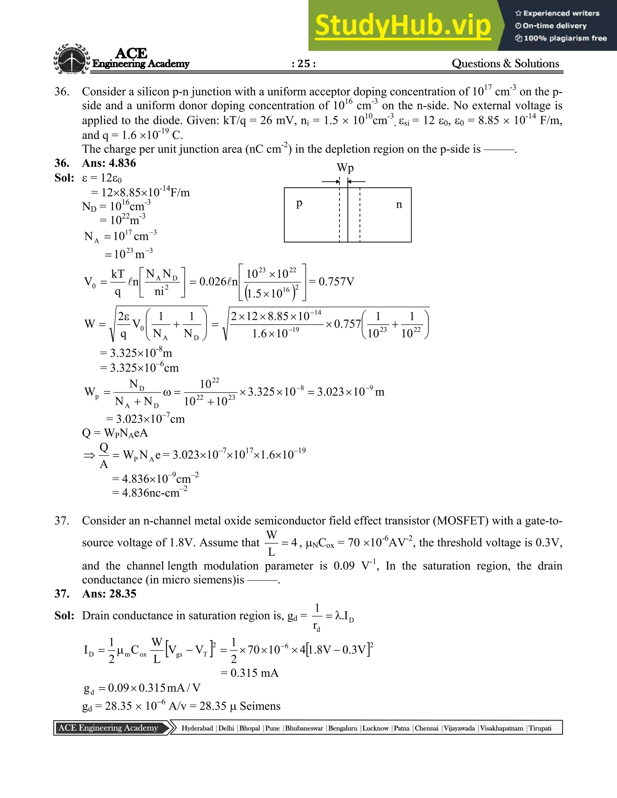 : 25 : Questions & Solutions
Hyderabad |Delhi |Bhopal |Pune |Bhubaneswar |Bengaluru |Lucknow |Patna |Chennai |Vijayawada |Visakhapatnam |Tirupati
ACE Engineering Academy
36. Consider a silicon p-n junction with a uniform acceptor doping concentration of 1017
cm-3
on the p-
side and a uniform donor doping concentration of 1016
cm-3
on the n-side. No external voltage is
applied to the diode. Given: kT/q = 26 mV, ni = 1.5  1010
cm-3
, si = 12 0, 0 = 8.85  10-14
F/m,
and q = 1.6 10-19
C.
The charge per unit junction area (nC cm-2
) in the depletion region on the p-side is –––––.
36. Ans: 4.836
Sol:  = 120
= 128.8510-14
F/m
ND = 1016
cm-3
= 1022
m-3
3
17
A cm
10
N 

3
23
m
10 







 2
D
A
0
ni
N
N
n
q
kT
V 
  









 2
16
22
23
10
5
.
1
10
10
n
026
.
0  = 0.757V











D
A
0
N
1
N
1
V
q
2
W 











 

22
23
19
14
10
1
10
1
757
.
0
10
6
.
1
10
85
.
8
12
2
= 3.32510-8
m
= 3.32510–6
cm
8
23
22
22
D
A
D
p 10
325
.
3
10
10
10
N
N
N
W 






 m
10
023
.
3 9



= 3.02310–7
cm
Q = WPNAeA
e
N
W
A
Q
A
P

 = 3.02310–7
1017
1.610–19
= 4.83610–9
cm–2
= 4.836nc-cm–2
37. Consider an n-channel metal oxide semiconductor field effect transistor (MOSFET) with a gate-to-
source voltage of 1.8V. Assume that 4
L
W
 , NCox = 70 10-6
AV-2
, the threshold voltage is 0.3V,
and the channel length modulation parameter is 0.09 V-1
, In the saturation region, the drain
conductance (in micro siemens)is –––––.
37. Ans: 28.35
Sol: Drain conductance in saturation region is, gd = D
d
I
.
r
1


   2
6
2
T
gs
ox
m
D V
3
.
0
V
8
.
1
4
10
70
2
1
V
V
L
W
C
2
1
I 






 
= 0.315 mA
V
/
mA
315
.
0
09
.
0
gd 

gd = 28.35  106
A/v = 28.35  Seimens
p n
Wp
 