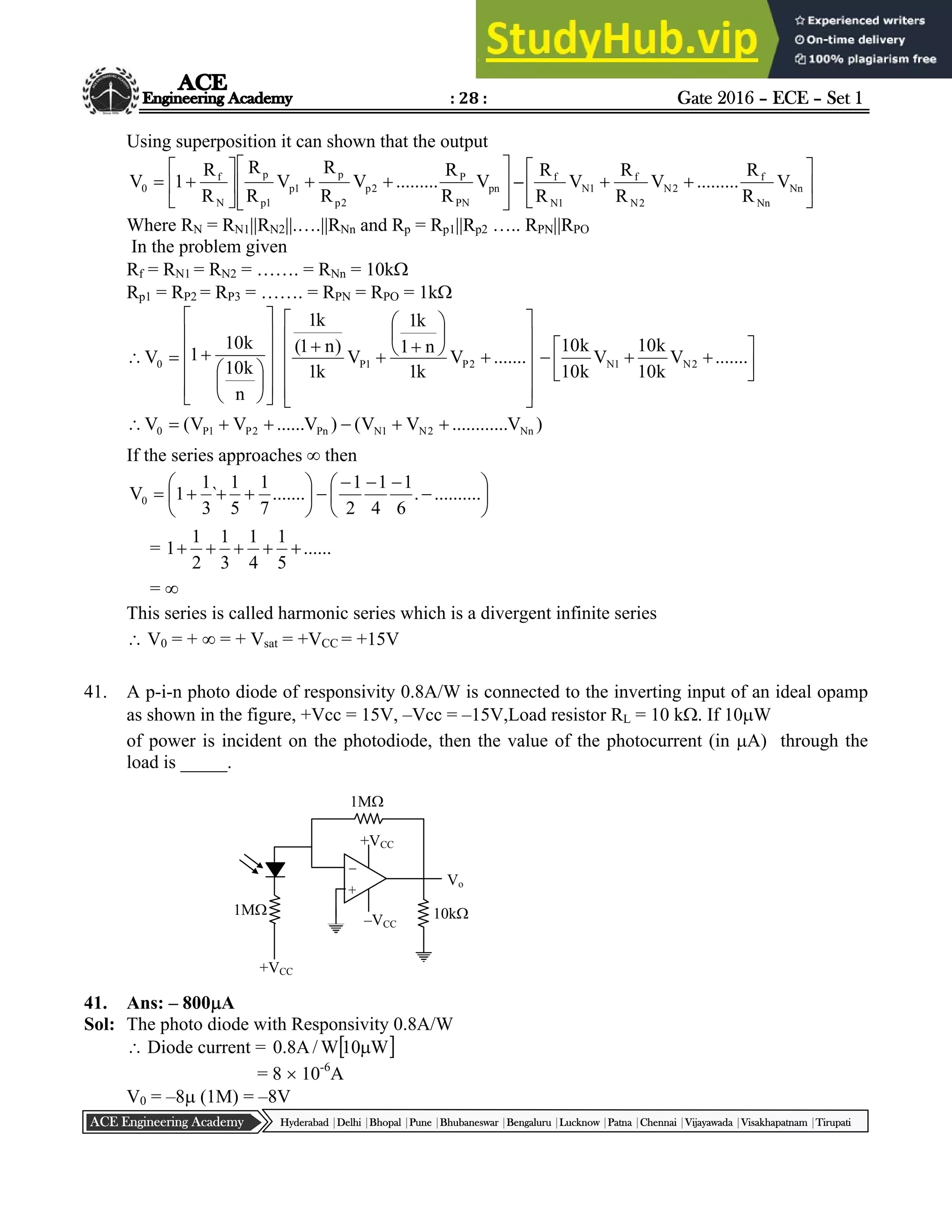 : 28 : Gate 2016 – ECE – Set 1
Hyderabad |Delhi |Bhopal |Pune |Bhubaneswar |Bengaluru |Lucknow |Patna |Chennai |Vijayawada |Visakhapatnam |Tirupati
ACE Engineering Academy
Using superposition it can shown that the output

















 pn
PN
P
2
p
2
p
p
1
p
1
p
p
N
f
0 V
R
R
.........
V
R
R
V
R
R
R
R
1
V – 






 Nn
Nn
f
2
N
2
N
f
1
N
1
N
f
V
R
R
.........
V
R
R
V
R
R
Where RN = RN1||RN2||.….||RNn and Rp = Rp1||Rp2 ….. RPN||RPO
In the problem given
Rf = RN1 = RN2 = ……. = RNn = 10k
Rp1 = RP2 = RP3 = ……. = RPN = RPO = 1k










































 .......
V
k
1
n
1
k
1
V
k
1
)
n
1
(
k
1
n
k
10
k
10
1
V 2
P
1
P
0 







 .......
V
k
10
k
10
V
k
10
k
10
2
N
1
N
)
V
..
..........
V
V
(
)
V
......
V
V
(
V Nn
2
N
1
N
Pn
2
P
1
P
0 






If the series approaches  then




















 ..........
.
6
1
4
1
2
1
.......
7
1
5
1
`
3
1
1
V0
= ......
5
1
4
1
3
1
2
1
1 




= 
This series is called harmonic series which is a divergent infinite series
 V0 = +  = + Vsat = +VCC = +15V
41. A p-i-n photo diode of responsivity 0.8A/W is connected to the inverting input of an ideal opamp
as shown in the figure, +Vcc = 15V, –Vcc = –15V,Load resistor RL = 10 k. If 10W
of power is incident on the photodiode, then the value of the photocurrent (in A) through the
load is _____.
41. Ans: – 800A
Sol: The photo diode with Responsivity 0.8A/W
 Diode current =  
W
10
W
/
A
8
.
0 
= 8  10-6
A
V0 = –8 (1M) = –8V
+
–
1M
10k
1M
+VCC
–VCC
+VCC
Vo
 
