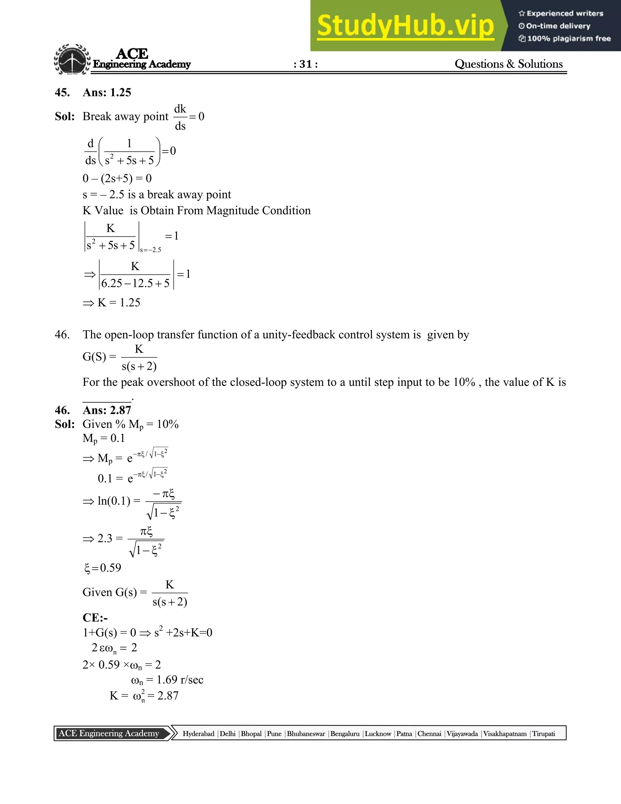 : 31 : Questions & Solutions
Hyderabad |Delhi |Bhopal |Pune |Bhubaneswar |Bengaluru |Lucknow |Patna |Chennai |Vijayawada |Visakhapatnam |Tirupati
ACE Engineering Academy
45. Ans: 1.25
Sol: Break away point 0
ds
dk

0
5
s
5
s
1
ds
d
2









0 – (2s+5) = 0
s = – 2.5 is a break away point
K Value is Obtain From Magnitude Condition
1
5
5
.
12
25
.
6
K
1
5
s
5
s
K
5
.
2
s
2






 

 K = 1.25
46. The open-loop transfer function of a unity-feedback control system is given by
G(S) =
)
2
s
(
s
K

For the peak overshoot of the closed-loop system to a until step input to be 10% , the value of K is
________.
46. Ans: 2.87
Sol: Given % Mp = 10%
Mp = 0.1
 Mp =
2
1
/
e 



0.1 =
2
1
/
e 



 ln(0.1) =
2
1 



 2.3 =
2
1 


59
.
0


Given G(s) =
)
2
s
(
s
K

CE:-
1+G(s) = 0  s2
+2s+K=0
2 
n 2
2× 0.59 ×n = 2
n = 1.69 r/sec
K = 2
n
 = 2.87
 