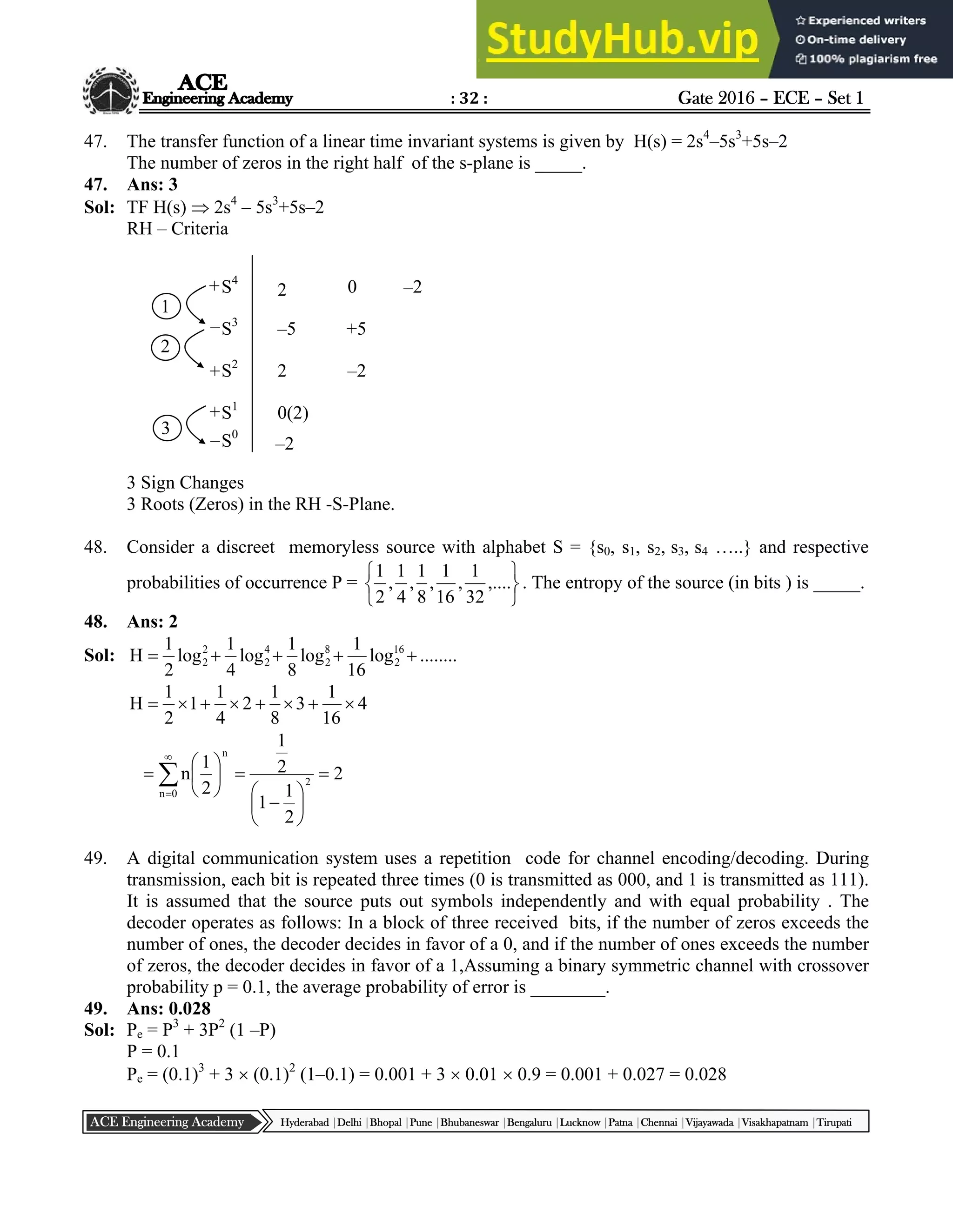 : 32 : Gate 2016 – ECE – Set 1
Hyderabad |Delhi |Bhopal |Pune |Bhubaneswar |Bengaluru |Lucknow |Patna |Chennai |Vijayawada |Visakhapatnam |Tirupati
ACE Engineering Academy
47. The transfer function of a linear time invariant systems is given by H(s) = 2s4
–5s3
+5s–2
The number of zeros in the right half of the s-plane is _____.
47. Ans: 3
Sol: TF H(s)  2s4
– 5s3
+5s–2
RH – Criteria
3 Sign Changes
3 Roots (Zeros) in the RH -S-Plane.
48. Consider a discreet memoryless source with alphabet S = {s0, s1, s2, s3, s4 …..} and respective
probabilities of occurrence P =






,....
32
1
,
16
1
,
8
1
,
4
1
,
2
1
. The entropy of the source (in bits ) is _____.
48. Ans: 2
Sol: ........
log
16
1
log
8
1
log
4
1
log
2
1
H 16
2
8
2
4
2
2
2 




4
16
1
3
8
1
2
4
1
1
2
1
H 


























0
n
2
n
2
2
1
1
2
1
2
1
n
49. A digital communication system uses a repetition code for channel encoding/decoding. During
transmission, each bit is repeated three times (0 is transmitted as 000, and 1 is transmitted as 111).
It is assumed that the source puts out symbols independently and with equal probability . The
decoder operates as follows: In a block of three received bits, if the number of zeros exceeds the
number of ones, the decoder decides in favor of a 0, and if the number of ones exceeds the number
of zeros, the decoder decides in favor of a 1,Assuming a binary symmetric channel with crossover
probability p = 0.1, the average probability of error is ________.
49. Ans: 0.028
Sol: Pe = P3
+ 3P2
(1 –P)
P = 0.1
Pe = (0.1)3
+ 3  (0.1)2
(1–0.1) = 0.001 + 3  0.01  0.9 = 0.001 + 0.027 = 0.028
S4
S3
S2
S1
S0
2
–5
2
0(2)
–2
0 –2
+5
–2
+
–
+
+
–
1
2
3
 