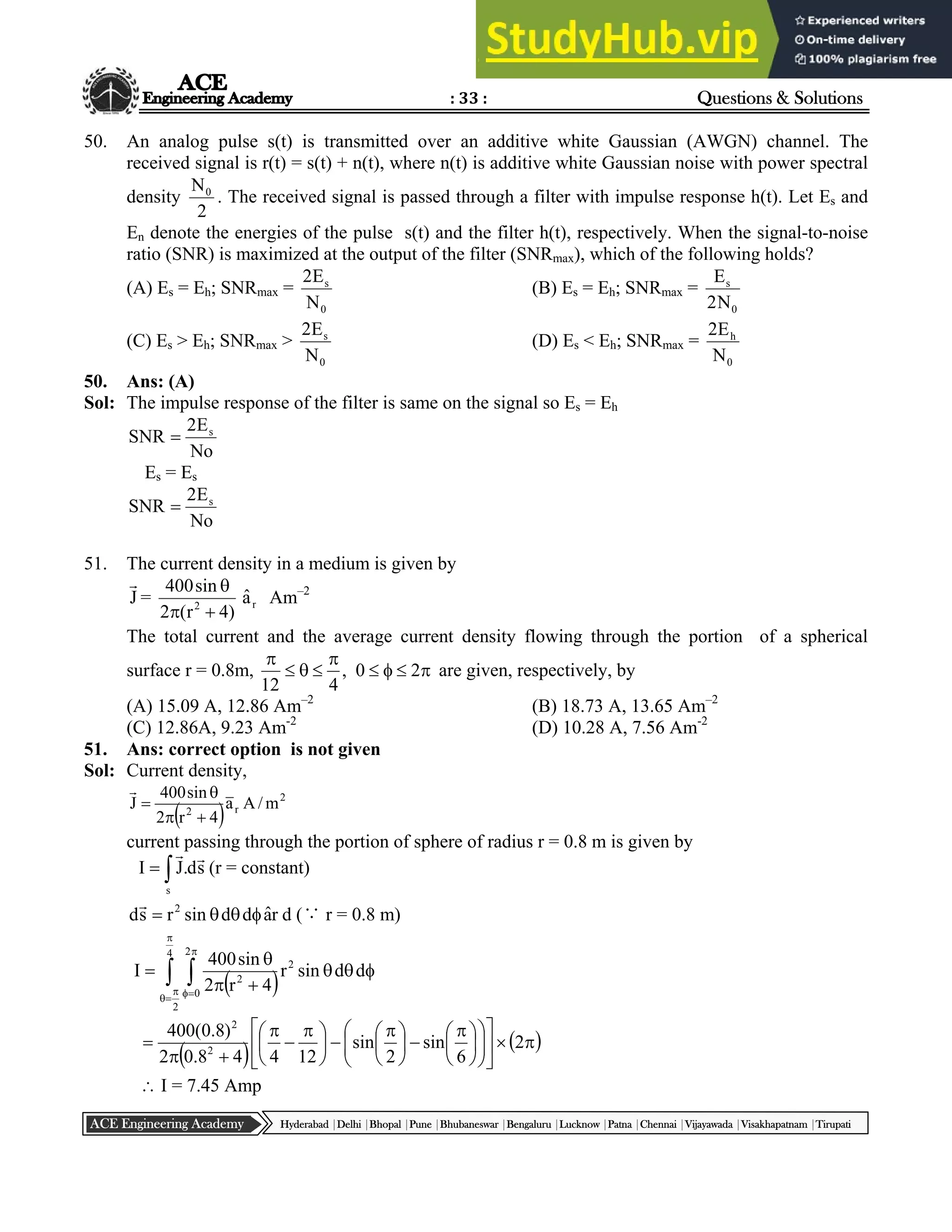 : 33 : Questions & Solutions
Hyderabad |Delhi |Bhopal |Pune |Bhubaneswar |Bengaluru |Lucknow |Patna |Chennai |Vijayawada |Visakhapatnam |Tirupati
ACE Engineering Academy
50. An analog pulse s(t) is transmitted over an additive white Gaussian (AWGN) channel. The
received signal is r(t) = s(t) + n(t), where n(t) is additive white Gaussian noise with power spectral
density
2
N0
. The received signal is passed through a filter with impulse response h(t). Let Es and
En denote the energies of the pulse s(t) and the filter h(t), respectively. When the signal-to-noise
ratio (SNR) is maximized at the output of the filter (SNRmax), which of the following holds?
(A) Es = Eh; SNRmax =
0
s
N
E
2
(B) Es = Eh; SNRmax =
0
s
N
2
E
(C) Es > Eh; SNRmax >
0
s
N
E
2
(D) Es < Eh; SNRmax =
0
h
N
E
2
50. Ans: (A)
Sol: The impulse response of the filter is same on the signal so Es = Eh
No
E
2
SNR s

Es = Es
No
E
2
SNR s

51. The current density in a medium is given by
J

=
)
4
r
(
2
sin
400
2



r
â Am–2
The total current and the average current density flowing through the portion of a spherical
surface r = 0.8m, 








2
0
,
4
12
are given, respectively, by
(A) 15.09 A, 12.86 Am–2
(B) 18.73 A, 13.65 Am–2
(C) 12.86A, 9.23 Am-2
(D) 10.28 A, 7.56 Am-2
51. Ans: correct option is not given
Sol: Current density,
 
2
r
2
m
/
A
a
4
r
2
sin
400
J





current passing through the portion of sphere of radius r = 0.8 m is given by


s
s
d
.
J
I


(r = constant)
r
â
d
d
sin
r
s
d 2





d (∵ r = 0.8 m)
 
 














4
2
2
0
2
2
d
d
sin
r
4
r
2
sin
400
I
   





















 






 






 




 2
6
sin
2
sin
12
4
4
8
.
0
2
)
8
.
0
(
400
2
2
 I = 7.45 Amp
 