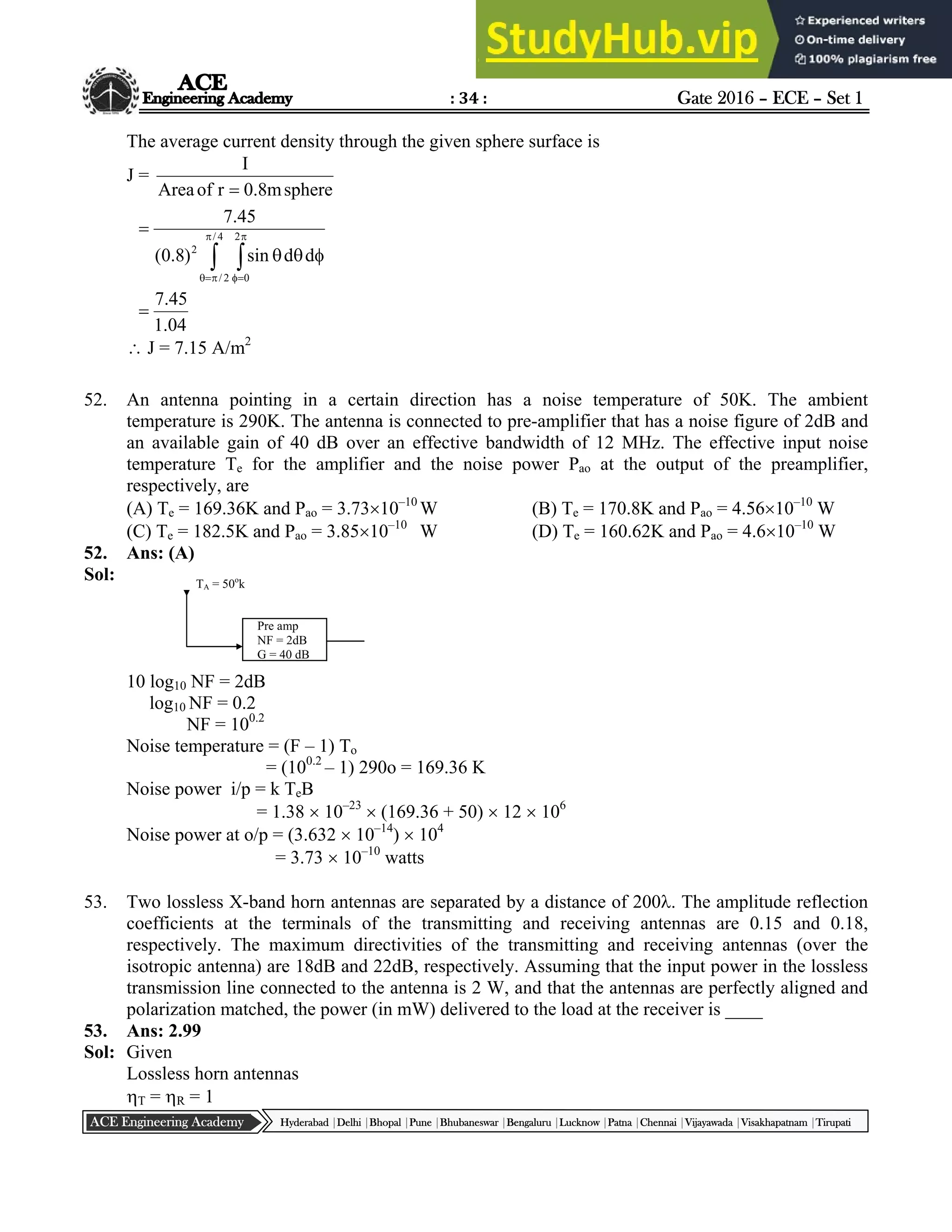 : 34 : Gate 2016 – ECE – Set 1
Hyderabad |Delhi |Bhopal |Pune |Bhubaneswar |Bengaluru |Lucknow |Patna |Chennai |Vijayawada |Visakhapatnam |Tirupati
ACE Engineering Academy
The average current density through the given sphere surface is
J =
sphere
m
8
.
0
r
of
Area
I

 










 4
/
2
/
2
0
2
d
d
sin
)
8
.
0
(
45
.
7
04
.
1
45
.
7

 J = 7.15 A/m2
52. An antenna pointing in a certain direction has a noise temperature of 50K. The ambient
temperature is 290K. The antenna is connected to pre-amplifier that has a noise figure of 2dB and
an available gain of 40 dB over an effective bandwidth of 12 MHz. The effective input noise
temperature Te for the amplifier and the noise power Pao at the output of the preamplifier,
respectively, are
(A) Te = 169.36K and Pao = 3.7310–10
W (B) Te = 170.8K and Pao = 4.5610–10
W
(C) Te = 182.5K and Pao = 3.8510–10
W (D) Te = 160.62K and Pao = 4.610–10
W
52. Ans: (A)
Sol:
10 log10 NF = 2dB
log10 NF = 0.2
NF = 100.2
Noise temperature = (F – 1) To
= (100.2
– 1) 290o = 169.36 K
Noise power i/p = k TeB
= 1.38  10–23
 (169.36 + 50)  12  106
Noise power at o/p = (3.632  10–14
)  104
= 3.73  10–10
watts
53. Two lossless X-band horn antennas are separated by a distance of 200. The amplitude reflection
coefficients at the terminals of the transmitting and receiving antennas are 0.15 and 0.18,
respectively. The maximum directivities of the transmitting and receiving antennas (over the
isotropic antenna) are 18dB and 22dB, respectively. Assuming that the input power in the lossless
transmission line connected to the antenna is 2 W, and that the antennas are perfectly aligned and
polarization matched, the power (in mW) delivered to the load at the receiver is ____
53. Ans: 2.99
Sol: Given
Lossless horn antennas
T = R = 1
TA = 50o
k
Pre amp
NF = 2dB
G = 40 dB
 
