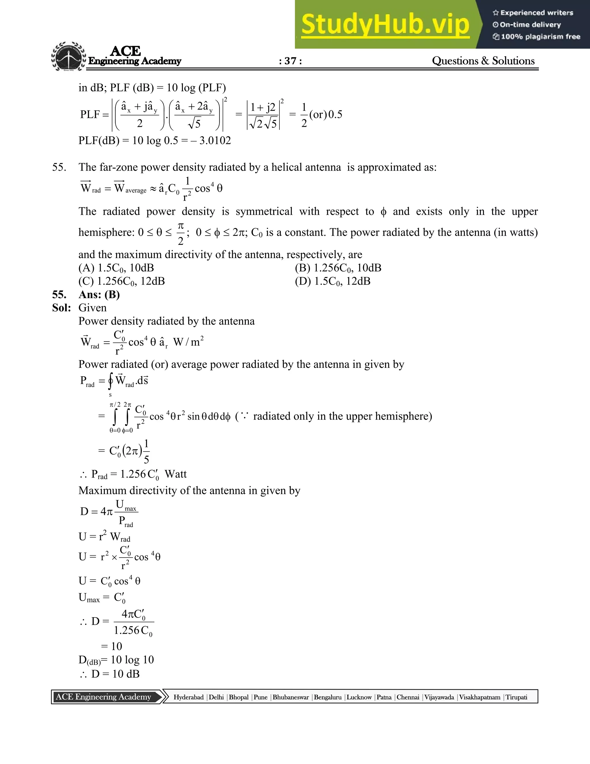 : 37 : Questions & Solutions
Hyderabad |Delhi |Bhopal |Pune |Bhubaneswar |Bengaluru |Lucknow |Patna |Chennai |Vijayawada |Visakhapatnam |Tirupati
ACE Engineering Academy
in dB; PLF (dB) = 10 log (PLF)
2
y
x
y
x
5
â
2
â
.
2
â
j
â
PLF 






 







 
 =
2
5
2
2
j
1
= 5
.
0
)
or
(
2
1
PLF(dB) = 10 log 0.5 = – 3.0102
55. The far-zone power density radiated by a helical antenna is approximated as:


 4
2
0
r
average
rad cos
r
1
C
â
W
W
The radiated power density is symmetrical with respect to  and exists only in the upper
hemisphere: 0   
2

; 0    2; C0 is a constant. The power radiated by the antenna (in watts)
and the maximum directivity of the antenna, respectively, are
(A) 1.5C0, 10dB (B) 1.256C0, 10dB
(C) 1.256C0, 12dB (D) 1.5C0, 12dB
55. Ans: (B)
Sol: Given
Power density radiated by the antenna
2
r
4
2
0
rad m
/
W
â
cos
r
C
W 



Power radiated (or) average power radiated by the antenna in given by


s
rad
rad s
d
.
W
P


=  











2
/
0
2
0
2
4
2
0
d
d
sin
r
cos
r
C
(∵ radiated only in the upper hemisphere)
=  
5
1
2
C0 

 Prad = 1.256 0
C Watt
Maximum directivity of the antenna in given by
rad
max
P
U
4
D 

U = r2
Wrad
U = 

 4
2
0
2
cos
r
C
r
U = 
 4
0 cos
C
Umax = 0
C
 D =
0
0
C
256
.
1
C
4 

= 10
D(dB)= 10 log 10
 D = 10 dB
 