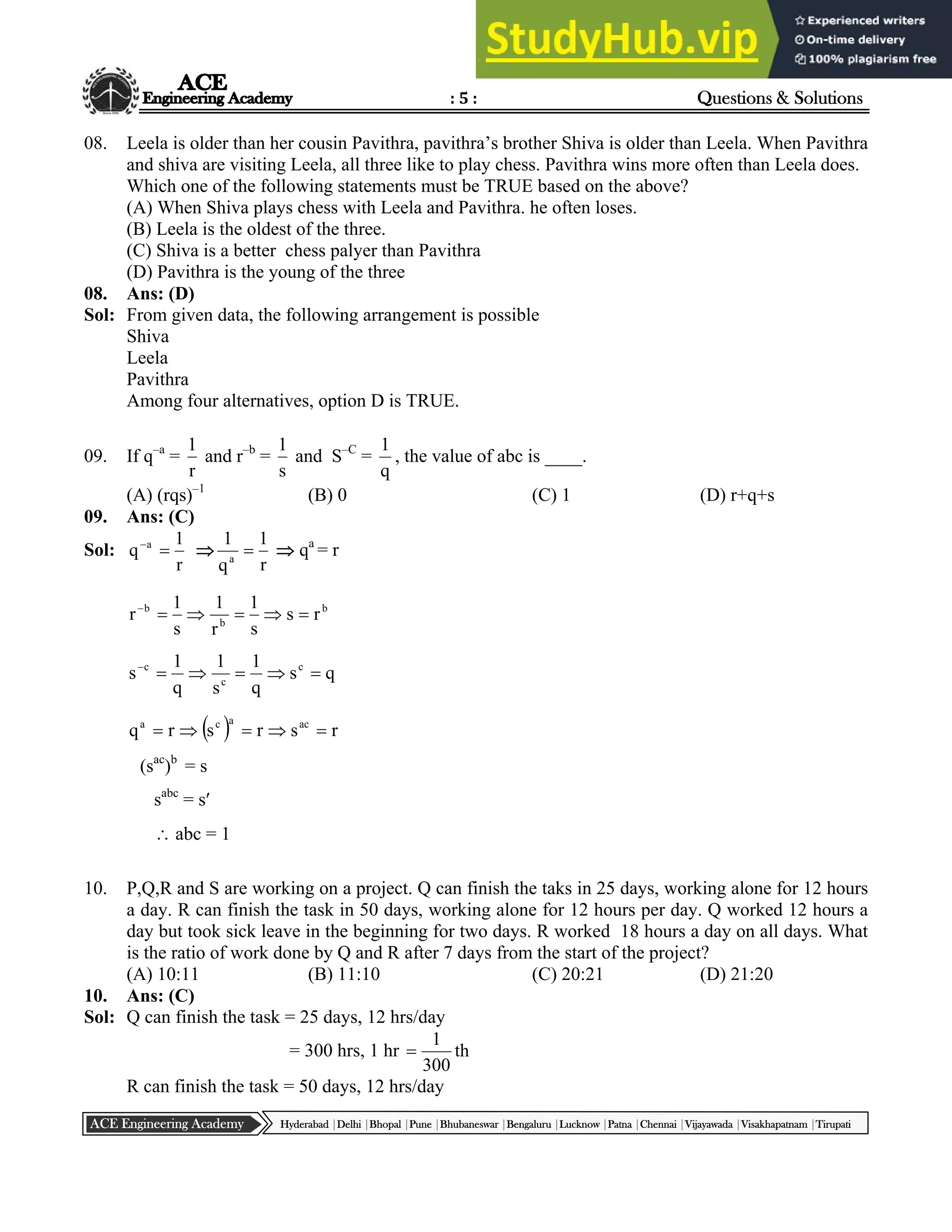 : 5 : Questions & Solutions
Hyderabad |Delhi |Bhopal |Pune |Bhubaneswar |Bengaluru |Lucknow |Patna |Chennai |Vijayawada |Visakhapatnam |Tirupati
ACE Engineering Academy
08. Leela is older than her cousin Pavithra, pavithra’s brother Shiva is older than Leela. When Pavithra
and shiva are visiting Leela, all three like to play chess. Pavithra wins more often than Leela does.
Which one of the following statements must be TRUE based on the above?
(A) When Shiva plays chess with Leela and Pavithra. he often loses.
(B) Leela is the oldest of the three.
(C) Shiva is a better chess palyer than Pavithra
(D) Pavithra is the young of the three
08. Ans: (D)
Sol: From given data, the following arrangement is possible
Shiva
Leela
Pavithra
Among four alternatives, option D is TRUE.
09. If q–a
=
r
1
and r–b
=
s
1
and S–C
=
q
1
, the value of abc is ____.
(A) (rqs)–1
(B) 0 (C) 1 (D) r+q+s
09. Ans: (C)
Sol:
r
1
q a



r
1
q
1
a
  qa
= r
b
b
b
r
s
s
1
r
1
s
1
r 





q
s
q
1
s
1
q
1
s c
c
c






  r
s
r
s
r
q ac
a
c
a





(sac
)b
= s
sabc
= s
 abc = 1
10. P,Q,R and S are working on a project. Q can finish the taks in 25 days, working alone for 12 hours
a day. R can finish the task in 50 days, working alone for 12 hours per day. Q worked 12 hours a
day but took sick leave in the beginning for two days. R worked 18 hours a day on all days. What
is the ratio of work done by Q and R after 7 days from the start of the project?
(A) 10:11 (B) 11:10 (C) 20:21 (D) 21:20
10. Ans: (C)
Sol: Q can finish the task = 25 days, 12 hrs/day
= 300 hrs, 1 hr th
300
1

R can finish the task = 50 days, 12 hrs/day
 