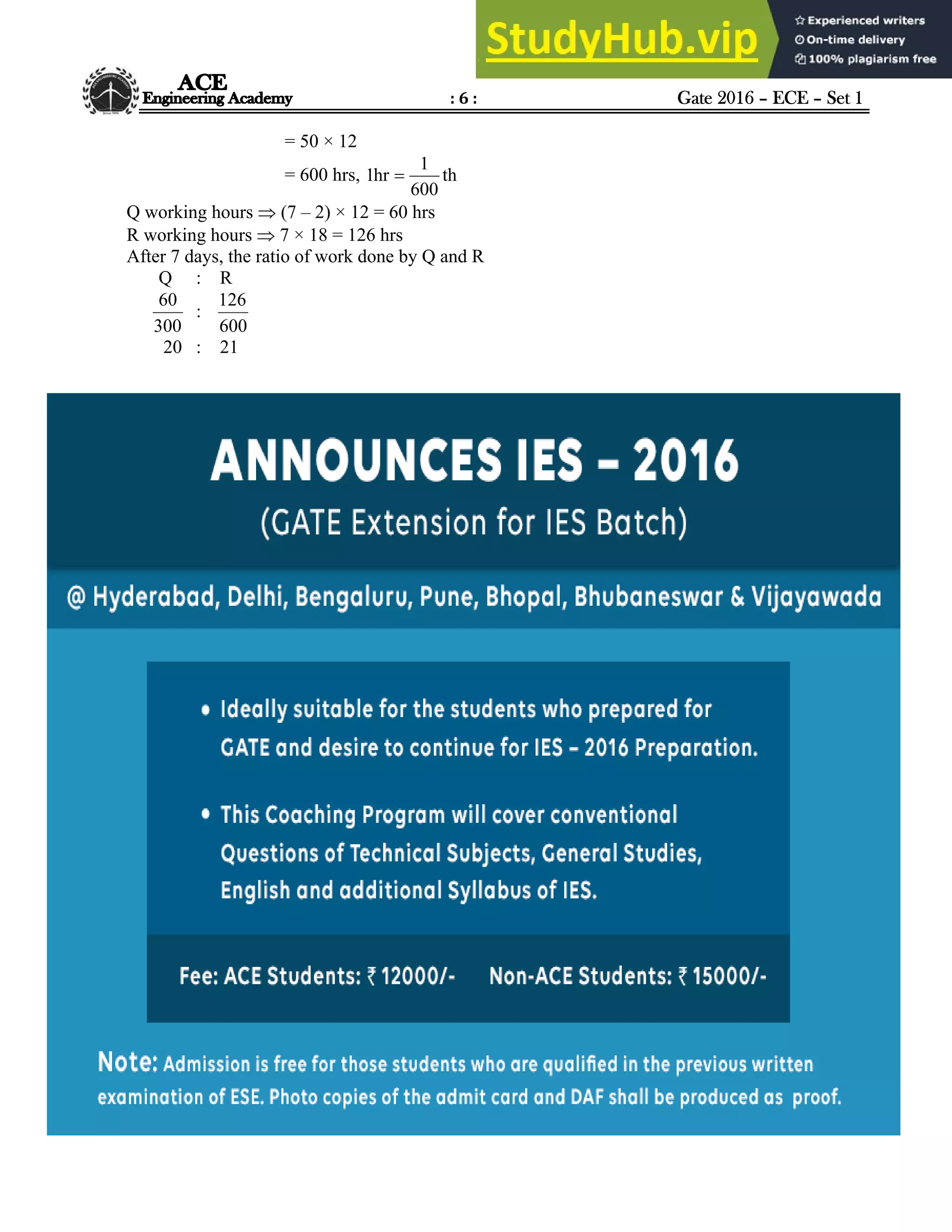 : 6 : Gate 2016 – ECE – Set 1
Hyderabad |Delhi |Bhopal |Pune |Bhubaneswar |Bengaluru |Lucknow |Patna |Chennai |Vijayawada |Visakhapatnam |Tirupati
ACE Engineering Academy
= 50 × 12
= 600 hrs, th
600
1
hr
1 
Q working hours  (7 – 2) × 12 = 60 hrs
R working hours  7 × 18 = 126 hrs
After 7 days, the ratio of work done by Q and R
Q : R
300
60
:
600
126
20 : 21
 