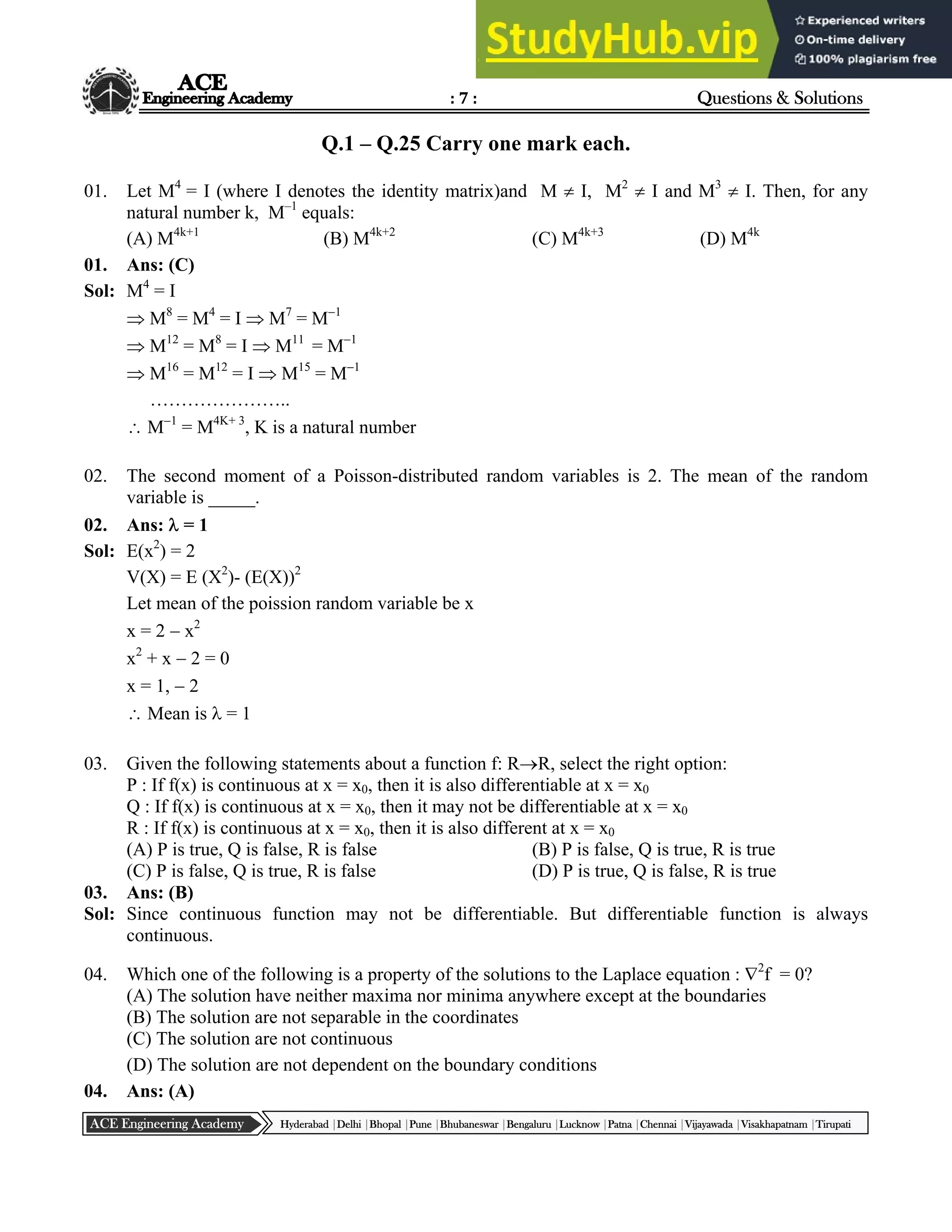 : 7 : Questions & Solutions
Hyderabad |Delhi |Bhopal |Pune |Bhubaneswar |Bengaluru |Lucknow |Patna |Chennai |Vijayawada |Visakhapatnam |Tirupati
ACE Engineering Academy
Q.1 – Q.25 Carry one mark each.
01. Let M4
= I (where I denotes the identity matrix)and M  I, M2
 I and M3
 I. Then, for any
natural number k, M–1
equals:
(A) M4k+1
(B) M4k+2
(C) M4k+3
(D) M4k
01. Ans: (C)
Sol: M4
= I
 M8
= M4
= I  M7
= M1
 M12
= M8
= I  M11
= M1
 M16
= M12
= I  M15
= M1
…………………..
 M1
= M4K+ 3
, K is a natural number
02. The second moment of a Poisson-distributed random variables is 2. The mean of the random
variable is _____.
02. Ans:  = 1
Sol: E(x2
) = 2
V(X) = E (X2
)- (E(X))2
Let mean of the poission random variable be x
x = 2  x2
x2
+ x  2 = 0
x = 1,  2
 Mean is  = 1
03. Given the following statements about a function f: RR, select the right option:
P : If f(x) is continuous at x = x0, then it is also differentiable at x = x0
Q : If f(x) is continuous at x = x0, then it may not be differentiable at x = x0
R : If f(x) is continuous at x = x0, then it is also different at x = x0
(A) P is true, Q is false, R is false (B) P is false, Q is true, R is true
(C) P is false, Q is true, R is false (D) P is true, Q is false, R is true
03. Ans: (B)
Sol: Since continuous function may not be differentiable. But differentiable function is always
continuous.
04. Which one of the following is a property of the solutions to the Laplace equation : 2
f = 0?
(A) The solution have neither maxima nor minima anywhere except at the boundaries
(B) The solution are not separable in the coordinates
(C) The solution are not continuous
(D) The solution are not dependent on the boundary conditions
04. Ans: (A)
 