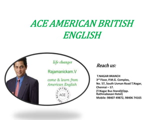 ACE AMERICAN BRITISH
      ENGLISH

            Reach us:
             T.NAGAR BRANCH
            3rd Floor, P.M.G. Complex,
            No. 57, South Usman Road T.Nagar,
            Chennai – 17.
            (T.Nagar Bus Stand)(Opp.
            Rathinabavan Hotel)
            Mobile: 98407 49872, 98406 74165
 