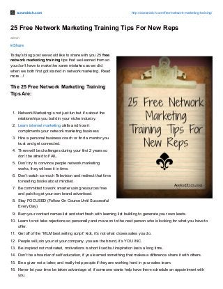 aceandrich.com http://aceandrich.com/free-network-marketing-training/
admin
25 Free Network Marketing Training Tips For New Reps
inShare
Today’s blog post we would like to share with you 25 free
network marketing training tips that we learned from so
you don’t have to make the same mistakes as we did
when we both first got started in network marketing. Read
more…!
The 25 Free Network Marketing Training
Tips Are:
1. Network Marketing is not just fun but it’s about the
relationships you build in your niche industry.
2. Learn internet marketing skills and how it
compliments your network marketing business.
3. Hire a personal business coach or find a mentor you
trust and get connected.
4. There will be challenges during your first 2 years so
don’t be afraid to FAIL.
5. Don’t try to convince people network marketing
works, they will see it in time.
6. Don’t watch so much Television and redirect that time
to reading books about mindset.
7. Be committed to work smarter using resources free
and paid to get your own brand advertised.
8. Stay FOCUSED (Follow On Course Until Successful
Every Day)
9. Burn your contact names list and start fresh with learning list building to generate your own leads.
10. Learn to not take rejections so personally and move on to the next person who is looking for what you have to
offer.
11. Get off of the “MLM best selling script” kick, it’s not what closes sales you do.
12. People will join you not your company, you are the brand, it’s YOU INC.
13. Be inspired not motivated, motivations is short lived but inspiration lasts a long time.
14. Don’t be a hoarder of self education, if you learned something that makes a difference share it with others.
15. Be a giver not a taker, and really help people if they are working hard in your sales team.
16. Never let your time be taken advantage of, if someone wants help have them schedule an appointment with
you.
 