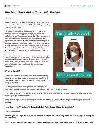 aceandrich.com http://aceandrich.com/leafit-review/ 
The Truth Revealed In This Leafit Review 
inShare 
Snap it, Tag it, and Share it and make some extra income? 
Hmm… Let’s just see in this Leafit Review if they are telling 
the truth. Read more…! 
Disclaimer: The information in this post is for generic 
purposes and can be applied to any type of network 
marketing or MLM business opportunity. The responses we 
have stated here are based on our collective industry 
experience and credibility with the internet marketing and 
network marketing industries. Keep in mind that we are in 
no way affiliated with the Leafit company and if you would 
like to order products or become a sales distributor, we 
recommend you follow up with the person who introduced 
you to Leafit . 
I know you must be here to see if there is any truth to what 
is being advertised and said on the web about making 
money with Leafit as a business opportunity but let’s look 
more into the company and see if the products are 
marketable. 
What Is Leafit? 
Leafit is a new social media network marketing company 
where you share your social photos and get paid to do it 
through the Leafit mobile application from your smartphone, 
laptop or desktop. 
The company is owned and operated by CEO and Co- 
Founder Lawrence Sowell and it’s CFO, Kreg Monson and COO, CMO Ron Pope. 
When people buy products and services because they liked or was attracted by your photos because your a Leafit 
member you get paid for that sale. 
Pretty interesting but what exactly do you need to sell if there is no product and it’s just something on the social 
network? 
How Do I Use The Leafit App And Get Paid From It As An Affiliate? 
Here is how it works: 
Snap it ~ just take a photo of products you like or add to your favorites just as you would for your Instagram 
and Pinterest. 
Tag it ~ once you snap it now you tag it where you tag information from the image in the photo to your wish 
 