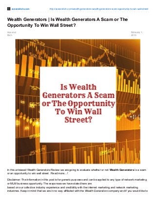 aceandrich.com http://aceandrich.com/wealth-generators-wealth-generators-scam-opportunity-to-win-wall-street/
Ace and
Rich
February 1,
2015
Wealth Generators | Is Wealth Generators A Scam or The
Opportunity To Win Wall Street?
In this unbiased Wealth Generators Review we are going to evaluate whether or not Wealth Generators is a scam
or an opportunity to win wall street. Read more…!
Disclaimer: The information in this post is for generic purposes and can be applied to any type of network marketing
or MLM business opportunity. The responses we have stated here are
based on our collective industry experience and credibility with the internet marketing and network marketing
industries. Keep in mind that we are in no way affiliated with the Wealth Generators company and if you would like to
 