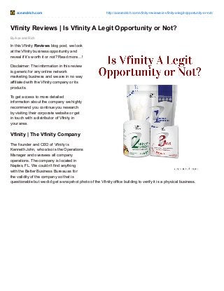 aceandrich.com http://aceandrich.com/vfinity-reviews-is-vfinity-a-legit-opportunity-or-not/
By Ace and Rich
Vfinity Reviews | Is Vfinity A Legit Opportunity or Not?
In this Vfinity Reviews blog post, we look
at the Vfinity business opportunity and
reveal if it’s worth it or not? Read more…!
Disclaimer: The information in this review
is generic for any online network
marketing business and we are in no way
affiliated with the Vfinity company or its
products.
To get access to more detailed
information about the company we highly
recommend you continue you research
by visiting their corporate website or get
in touch with a distributor of Vfinity in
your area.
Vfinity | The Vfinity Company
The founder and CEO of Vfinity is
Kenneth John, who also is the Operations
Manager and oversees all company
operations. The company is located in
Naples, FL. We couldn’t find anything
with the Better Business Bureau as for
the validity of the company so that is
questionable but we did get a snapshot photo of the Vfinity office building to verify it is a physical business.
 