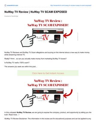 aceandrich.com http://aceandrich.com/nuway-tv-review-nuway-tv-scam-exposed/
Anastacia Hauldridge
NuWay TV Review | NuWay TV SCAM EXPOSED
NuWay TV Reviews and NuWay TV Scam allegations are buzzing on the internet about a new way to make money
while streaming internet TV.
Really? Hmm…so can you actually make money from marketing NuWay TV boxes?
Is NuWay TV reall a 100% scam?
The answers you seek are within this post…
In this unbiased NuWay TV Review, we are going to expose the company, product, and opportunity by telling you the
truth. Read more…!
NuWay TV Review Disclaimer: The information in this review are for educational purposes and can be applied to any
 